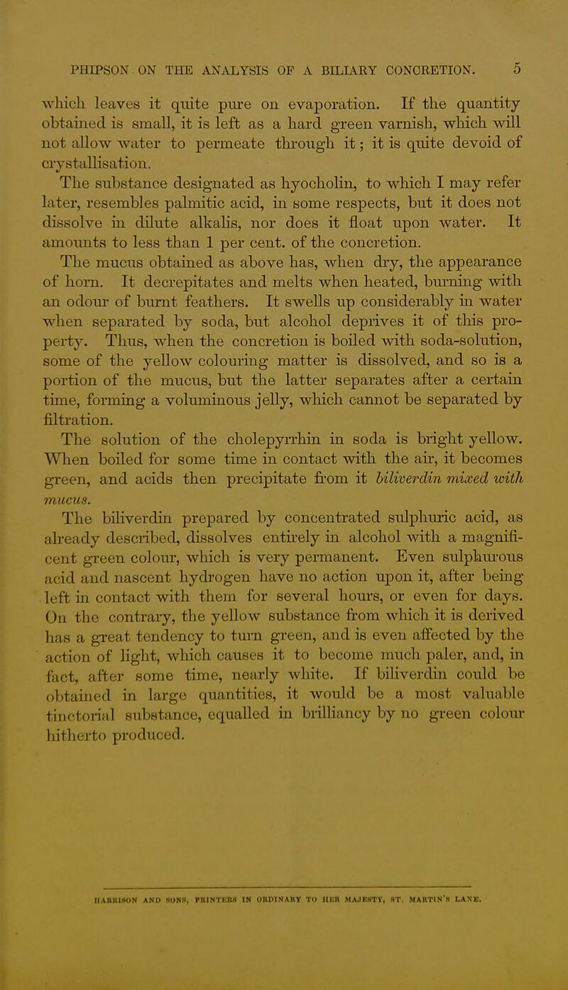 which leaves it quite pure on evaporation. If the quantity obtained is small, it is left as a hard green varnish, which will not allow water to permeate through it; it is quite devoid of crystallisation. The substance designated as hyocholin, to which I may refer latei*, resembles palmitic acid, in some respects, but it does not dissolve in dilute alkalis, nor does it float upon water. It amounts to less than 1 per cent, of the concretion. The mucus obtained as above has, when dry, the appearance of horn. It decrepitates and melts when heated, bm-ning with an odoiu- of burnt feathers. It swells up considerably in water when separated by soda, but alcohol deprives it of tlais pro- perty. Thus, when the concretion is boiled with soda-solution, some of the yellow colouring matter is dissolved, and so is a poi-tion of the mucus, but the latter separates after a certain time, forming a voluminous jelly, which cannot be separated by filtration. The solution of the cholepyrrhin in soda is bright yellow. Wlien boiled for some time in contact with the air, it becomes green, and acids then precipitate from it hiliverdin mixed with mucus. The biliverdin prepared by concentrated sulphuric acid, as already described, dissolves enthely in alcohol with a magnifi- cent green colour, which is very permanent. Even sulphm-ous acid and nascent hydrogen have no action upon it, after bemg left in contact with them for several hours, or even for days. On the contrary, the yellow substance from which it is derived has a great tendency to tmia green, and is even affected by the action of light, which causes it to become much paler, and, in fact, after some time, nearly white. If biliverdin could be obtained in large quantities, it would be a most valuable tinctorial substance, equalled in brilliancy by no green colour hitherto produced. IIABKiaoN AND SONS, miNTEM IN OHDINAHY To IlKR MAJEHTY, ST. MAKTIN's LANE.