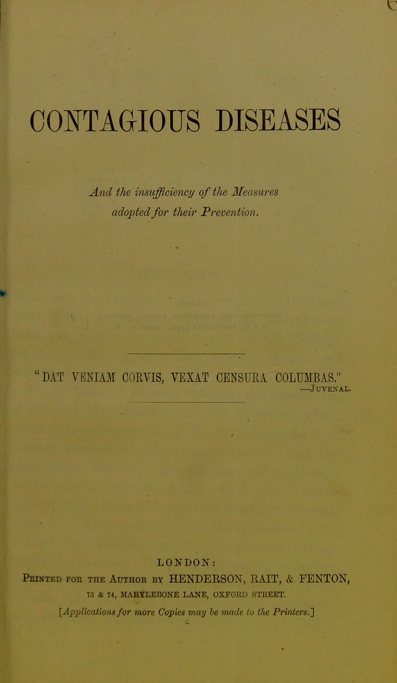 COOTAGIOIJS DISEASES And the insufficiencij of the Measures adopted for their Prevention. DAT VENIAM CORVIS, VEXiT CENSURA COLUMBAS. —Juvenal. LONDON: Printed for the Author by HENDERSON, EAIT, & FENTON, 73 & 74, MAETLEBONE LANE, OXFOllD STREET. [Applications for more Copies may he made to the Printers,']