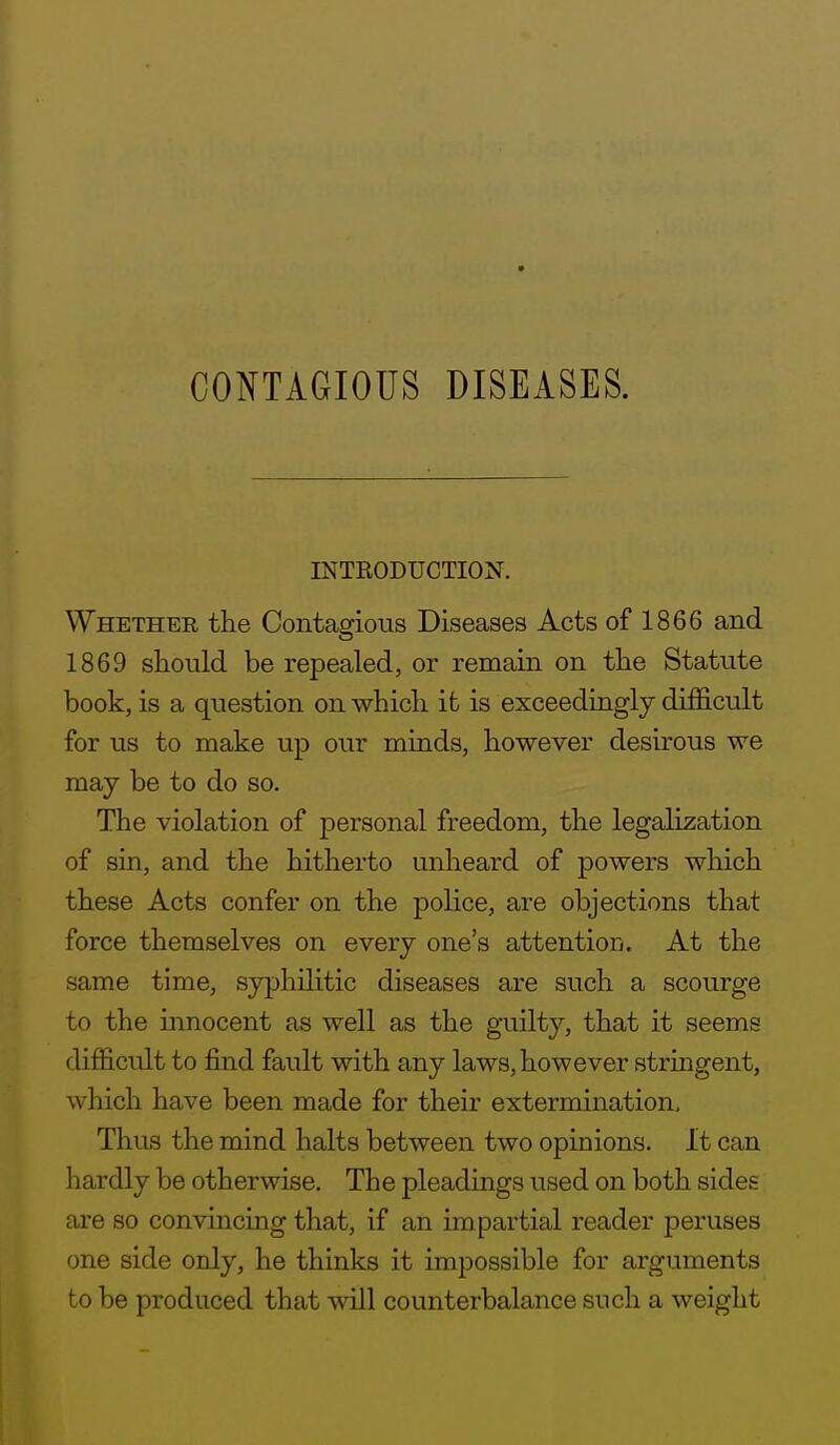 INTRODUCTION. Whether the Contagious Diseases Acts of 1866 and 1869 sliould be repealed, or remain on the Statute book, is a question on which it is exceedingly difficult for us to make up our minds, however desirous we may be to do so. The violation of jDersonal freedom, the legalization of sin, and the hitherto unheard of powers which these Acts confer on the police, are objections that force themselves on every one's attention. At the same time, syphilitic diseases are such a scourge to the mnocent as well as the guilty, that it seems difficult to find fault with any laws, however stringent, which have been made for their extermination. Thus the mind halts between two opinions. It can hardly be otherwise. The pleadings used on both sides are so convincing that, if an impartial reader peruses one side only, he thinks it impossible for arguments to be produced that will counterbalance such a weight