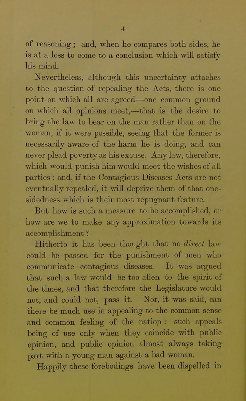 of reasoning ; and, when lie compares both sides, he is at a loss to come to a conclusion which will satisfy his mind. Nevertheless, although this uncertainty attaches to the question of repealing the Acts, there is one point on Mdiich all are agreed—one common ground on which all opinions meet,—that is the desire to bring the law to bear on the man rather than on the woman, if it were possible, seeing that the former Ls necessarily aware of the harm he is doing, and can never plead poverty as his excuse. Any law, therefore, which Avould punish him would meet the wishes of all parties ; and, if the Contagious Diseases Acts are not eventually repealed, it will deprive them of that one- sidedness which is their most repugnant feature. But how is such a measure to be accomplished, or how are we to make any approximation towards its accomplishment 1 Hitherto it has been thought that no direct law could be passed for the punishment of men who communicate contagious diseases. It was argued that such a law would be too alien to the spirit of the times, and that therefore the Legislature would not, and could not, pass it. Nor, it was said, can there be much use in appealing to the common sense and common feeling of the natioji : such appeals being of use only when they coincide with pubHc opinion, and public opinion almost always taking- part with a young man against a bad woman. Happily these forebodings have been dispelled in