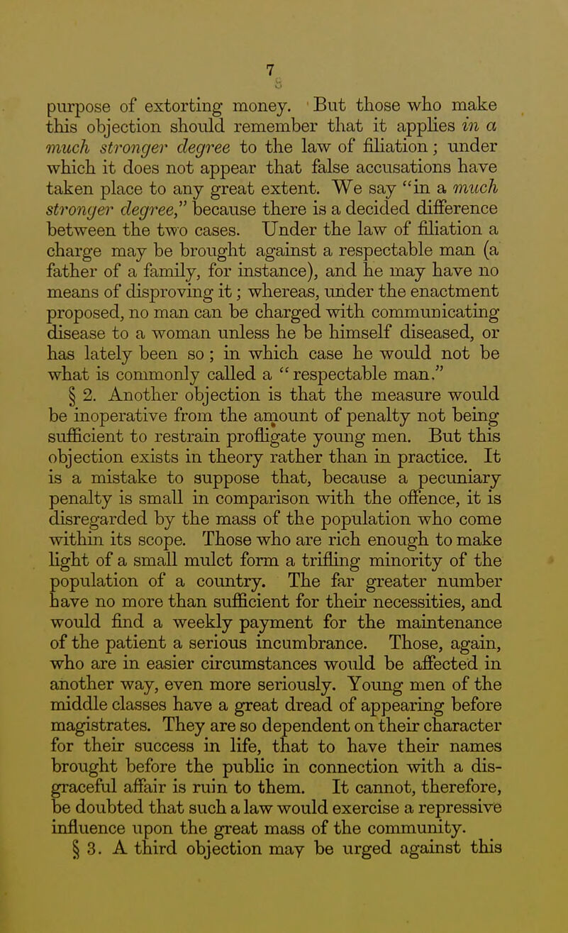 w purpose of extorting money. But those who make this objection should remember that it applies in a much stronger degree to the law of filiation; under which it does not appear that false accusations have taken place to any great extent. We say in a 7nuch stronger degree,^' because there is a decided difference between the two cases. Under the law of filiation a charge may be brought against a respectable man (a father of a family, for instance), and he may have no means of disproving it; whereas, under the enactment proposed, no man can be charged with communicating disease to a woman unless he be himself diseased, or has lately been so; in which case he would not be what is commonly called a respectable man. § 2. Another objection is that the measure would be inoperative from the amount of penalty not being sufficient to restrain profligate young men. But this objection exists in theory rather than in practice. It is a mistake to suppose that, because a pecuniary penalty is small in comparison with the offence, it is disregarded by the mass of the population who come within its scope. Those who are rich enough to make light of a small mulct form a trifling minority of the population of a country. The far greater number have no more than sufficient for their necessities, and would find a weekly payment for the maintenance of the patient a serious incumbrance. Those, again, who are in easier circumstances would be affected in another way, even more seriously. Young men of the middle classes have a great dread of appearing before magistrates. They are so dependent on their character for their success in life, that to have their names brought before the public in connection with a dis- graceful affair is ruin to them. It cannot, therefore, be doubted that such a law would exercise a repressive influence upon the great mass of the community. § 3. A third objection may be urged against this