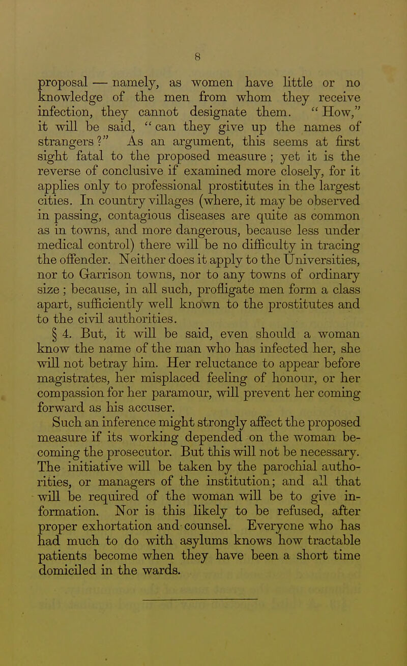 proposal — namely, as women have little or no knowledge of the men from whom they receive infection, they cannot designate them.  How, it will be said,  can they give up the names of strangers? As an argument, this seems at first sight fatal to the proposed measure ; yet it is the reverse of conclusive if examined more closely, for it appHes only to professional prostitutes in the largest cities. In country villages (where, it maybe observed in passing, contagious diseases are quite as common as in towns, and more dangerous, because less under medical control) there will be no difficulty in tracing the oflPender. Neither does it apply to the Universities, nor to Garrison towns, nor to any towns of ordinary size; because, in all such, profligate men form a class apart, sufficiently well known to the prostitutes and to the civil authorities. § 4. But, it will be said, even should a woman know the name of the man who has infected her, she will not betray him. Her reluctance to appear before magistrates, her misplaced feeling of honour, or her compassion for her paramour, will prevent her coming forward as his accuser. Such an inference might strongly affect the proposed measure if its working depended on the woman be- coming the prosecutor. But this will not be necessary. The initiative will be taken by the parocliial autho- rities, or managers of the institution; and all that win be required of the woman will be to give in- formation. Nor is this Ukely to be refused, after proper exhortation and counsel. Everyone who has had much to do with asylums knows how tractable patients become when they have been a short time domiciled in the wards.