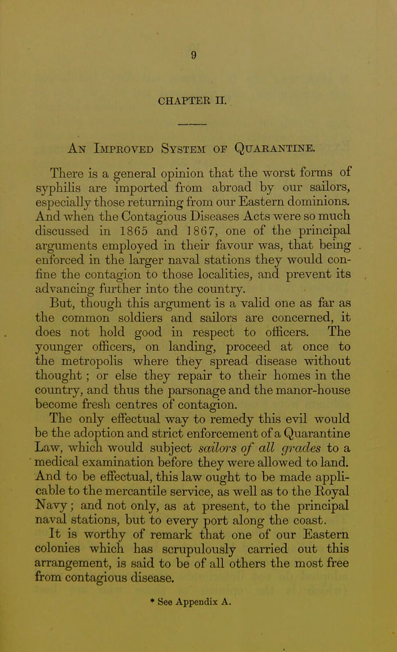 CHAPTER n. An Improved System of Quarantine. There is a general opinion that the worst forms of syphilis are imported from abroad by our sailors, especially those returning from our Eastern dominions. And when the Contagious Diseases Acts were so much discussed in 1865 and 18G7, one of the principal arguments employed in their favour was, that being enforced in the larger naval stations they would con- fine the contagion to those localities, and prevent its advancing further into the country. But, though this argument is a valid one as far as the common soldiers and sailors are concerned, it does not hold good in respect to officers. The younger officers, on landing, proceed at once to the metropolis where they spread disease without thought; or else they repair to their homes in the country, and thus the parsonage and the manor-house become fresh centres of contagion. The only effectual way to remedy this evil would be the adoption and strict enforcement of a Quarantine Law, which would subject sailoo^s of all grades to a medical examination before they were allowed to land. And to be effectual, this law ought to be made appli- cable to the mercantile service, as well as to the Eoyal Navy; and not only, as at present, to the principal naval stations, but to every port along the coast. It is worthy of remark that one of our Eastern colonies which has scrupulously carried out this arrangement, is said to be of all others the most free from contagious disease.