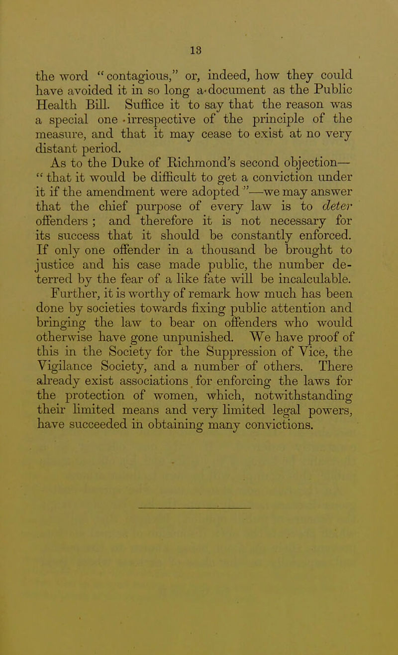 the word  contagious, or, indeed, how they could have avoided it in so long a-document as the Public Health Bill. Suffice it to say that the reason was a special one -irresj^ective of the principle of the measure, and that it may cease to exist at no very distant period. As to the Duke of Richmond's second objection—  that it would be difficult to get a conviction under it if the amendment were adopted —we may answer that the chief purpose of every law is to deter offenders; and therefore it is not necessary for its success that it should be constantly enforced. If only one offender in a thousand be brought to justice and his case made public, the number de- terred by the fear of a like fate will be incalculable. Further, it is worthy of remark how much has been done by societies towards fixing public attention and bringing the law to bear on offenders who would otherwise have gone unpunished. We have proof of this in the Society for the Suppression of Vice, the Vigilance Society, and a number of others. There abeady exist associations for enforcing the laws for the protection of women, which, notwithstanding their hmited means and very limited legal powers, have succeeded in obtaining many convictions.