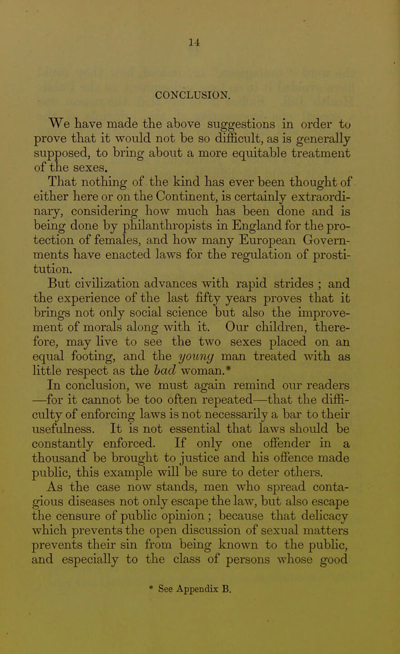 CONCLUSION. We have made the above suggestions in order to prove that it would not be so difficult, as is generally supposed, to bring about a more equitable treatment of the sexes. That nothing of the kind has ever been thought of either here or on the Continent, is certainly extraordi- nary, considering how much has been done and is being done by philanthropists in England for the pro- tection of females, a,nd how many European Govern- ments have enacted laws for the regulation of prosti- tution. But civilization advances with rapid strides ; and the experience of the last fifty years proves that it brings not only social science but also the improve- ment of morals along with it. Our children, there- fore, may live to see the two sexes placed on an equal footing, and the young man treated wdth as little respect as the had woman.* In conclusion, we must again remind our readers —for it cannot be too often repeated—that the diffi- culty of enforcing laws is not necessarily a bar to their usefulness. It is not essential that laws should be constantly enforced. If only one offender in a thousand be brought to justice and his offence made public, this example will be sure to deter others. As the case now stands, men who spread conta- gious diseases not only escape the law, but also escape the censure of public opinion; because that delicacy which prevents the open discussion of sexual matters prevents their sin from being known to the public, and especially to the class of persons whose good