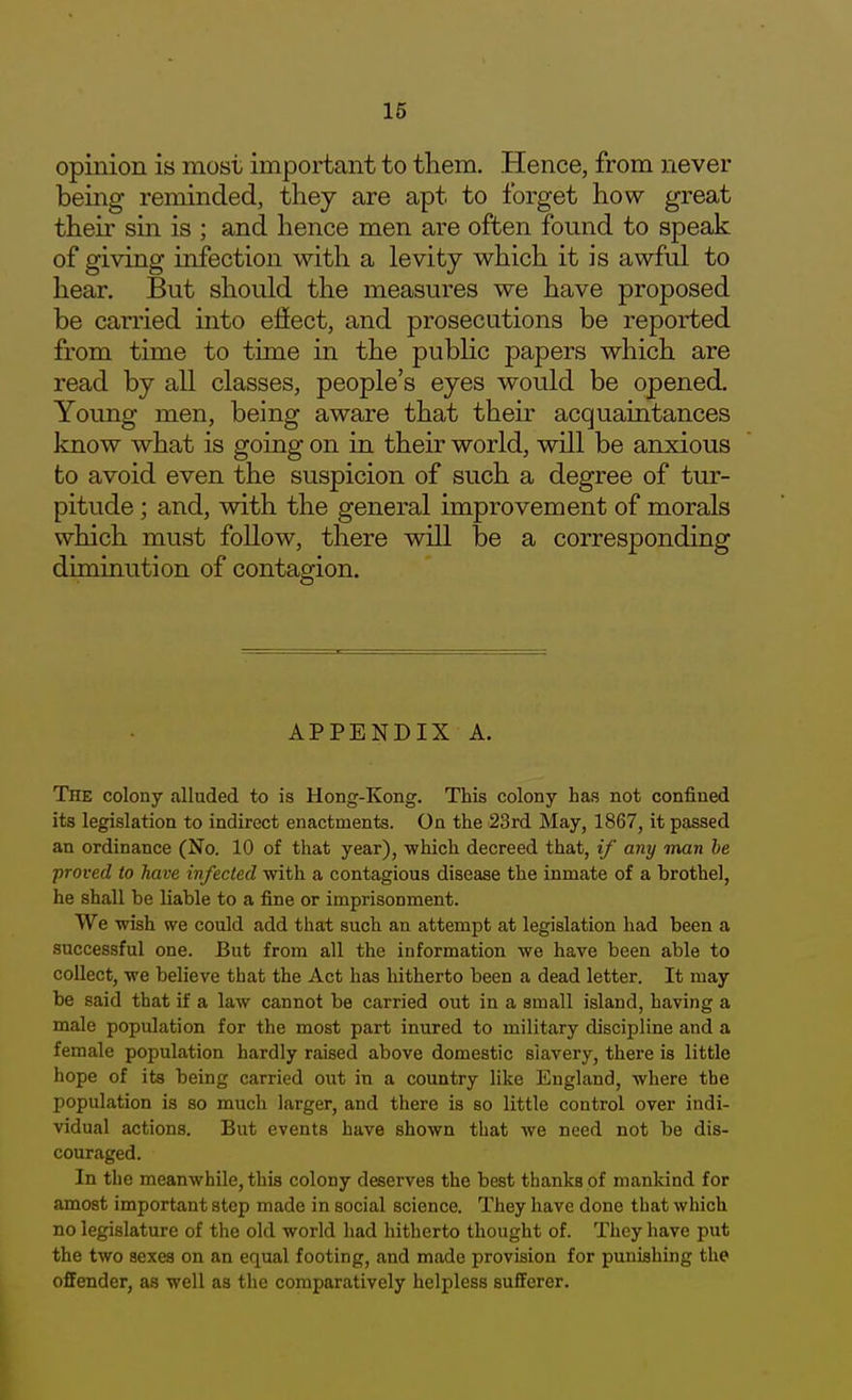 opinion is most important to them. Hence, from never being reminded, they are apt to forget how great their sin is ; and hence men are often found to speak of giving infection with a levity which it is awful to hear. But should the measures we have proposed be carried into effect, and prosecutions be reported from time to time in the public papers which are read by all classes, people's eyes would be opened. Young men, being aware that their acquaintances know what is going on in their world, will be anxious to avoid even the suspicion of such a degree of tur- pitude ; and, with the general improvement of morals which must follow, there will be a corresponding diminution of contagion. APPENDIX A. The colony alluded to is Hong-Kong. This colony has not confined its legislation to indirect enactments. On the 23rd May, 1867, it passed an ordinance (No. 10 of that year), which decreed that, if any man he proved to have infected with a contagious disease the inmate of a brothel, he shall be liable to a fine or imprisonment. We wish we could add that such an attempt at legislation had been a successful one. But from all the information we have been able to collect, we believe that the Act has hitherto been a dead letter. It may be said that if a law cannot be carried out in a small island, having a male population for the most part inured to military discipline and a female population hardly raised above domestic slavery, there is little hope of its being carried out in a country like England, where the population is so much larger, and there is so little control over indi- vidual actions. But events have shown that we need not be dis- couraged. In the meanwhile, this colony deserves the best thanks of mankind for amost important step made in social science. They have done that which no legislature of the old world had hitherto thought of. They have put the two sexes on an equal footing, and made provision for punishing the offender, as well as the comparatively helpless sufferer.