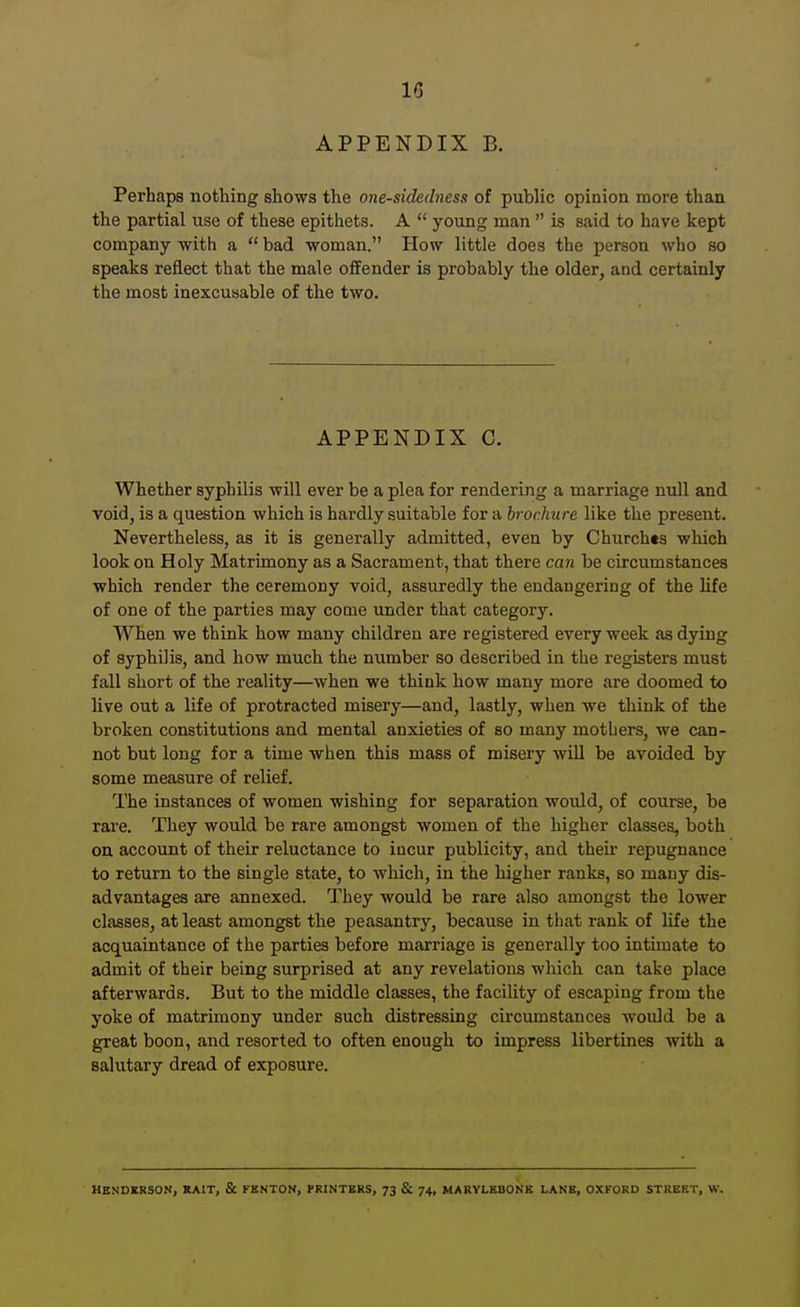 IG APPENDIX B. Perhaps nothing shows the one-sidedness of public opinion more than the partial use of these epithets. A  young man  is said to have kept company with a  bad woman. How little does the person who so speaks reflect that the male offender is probably the older, and certainly the most inexcusable of the two. APPENDIX C. Whether syphilis will ever be a plea for rendering a marriage null and void, is a question which is hardly suitable for a brochure like the present. Nevertheless, as it is generally admitted, even by Church«s which look on Holy Matrimony as a Sacrament, that there can be circumstances which render the ceremony void, assuredly the endangering of the life of one of the parties may come under that category. When we think how many children are registered every week as dying of syphilis, and how much the number so described in the registers must fall short of the reality—when we think how many more are doomed to live out a life of protracted misery—and, lastly, when we think of the broken constitutions and mental anxieties of so many mothers, we can- not but long for a time when this mass of misery will be avoided by some measure of relief. The instances of women wishing for separation would, of course, be rare. They would be rare amongst women of the higher classes, both on account of their reluctance to incur publicity, and their repugnance to return to the single state, to which, in the higher ranks, so many dis- advantages are annexed. They would be rare also amongst the lower classes, at least amongst the peasantry, because in that rank of life the acquaintance of the parties before marriage is generally too intimate to admit of their being surprised at any revelations which can take place afterwards. But to the middle classes, the facility of escaping from the yoke of matrimony under such distressing circumstances would be a great boon, and resorted to often enough to impress libertines with a salutary dread of exposure. HENDERSON, KAIT, & FENTOK, PRINTERS, 73 & 74, MARYLEBONR LANS, OXFORD STREET, W.