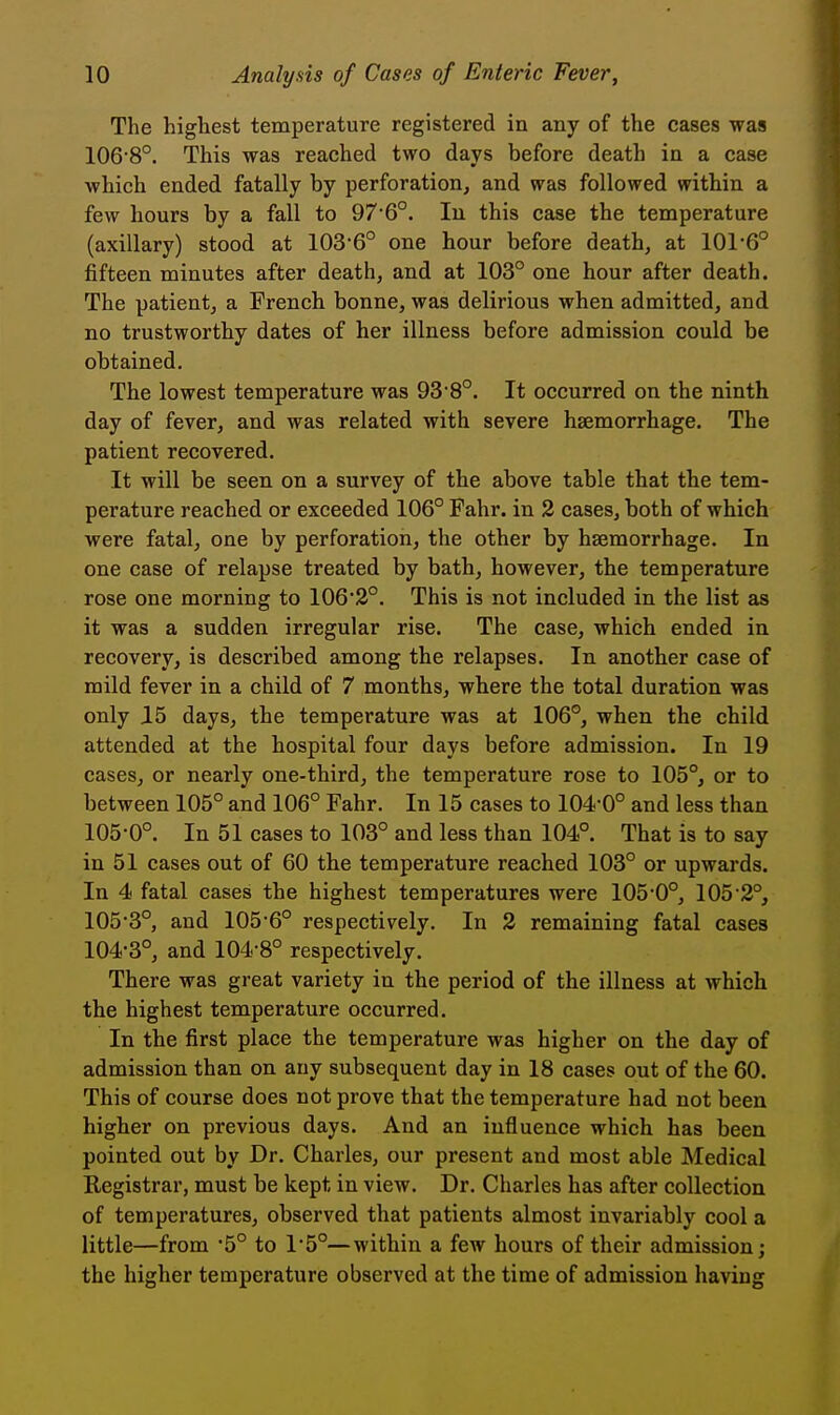 The highest temperature registered in any of the cases was 1068°. This was reached two days before death in a case which ended fatally by perforation, and was followed within a few hours by a fall to 976°. lu this case the temperature (axillary) stood at 103'6° one hour before death, at 101*6° fifteen minutes after death, and at 103° one hour after death. The patient, a French bonne, was delirious when admitted, and no trustworthy dates of her illness before admission could be obtained. The lowest temperature was 93 8°. It occurred on the ninth day of fever, and was related with severe haemorrhage. The patient recovered. It will be seen on a survey of the above table that the tem- perature reached or exceeded 106° Fahr. in 2 cases, both of which were fatal, one by perforation, the other by haemorrhage. In one case of relapse treated by bath, however, the temperature rose one morning to 106*3°. This is not included in the list as it was a sudden irregular rise. The case, which ended in recovery, is described among the relapses. In another case of mild fever in a child of 7 months, where the total duration was only 15 days, the temperature was at 106°, when the child attended at the hospital four days before admission. In 19 cases, or nearly one-third, the temperature rose to 105°, or to between 105° and 106° Fahr. In 15 cases to 104-0° and less than 105-0°. In 51 cases to 103° and less than 104°. That is to say in 51 cases out of 60 the temperature reached 103° or upwards. In 4 fatal cases the highest temperatures were 105-0°, 105-2°, 105-3°, and 105-6° respectively. In 2 remaining fatal cases 104-3°, and 104-8° respectively. There was great variety in the period of the illness at which the highest temperature occurred. In the first place the temperature was higher on the day of admission than on any subsequent day in 18 cases out of the 60. This of course does not prove that the temperature had not been higher on previous days. And an influence which has been pointed out by Dr. Charles, our present and most able Medical Registrar, must be kept in view. Dr. Charles has after collection of temperatures, observed that patients almost invariably cool a little—from 5° to 1-5°—within a few hours of their admission; the higher temperature observed at the time of admission having