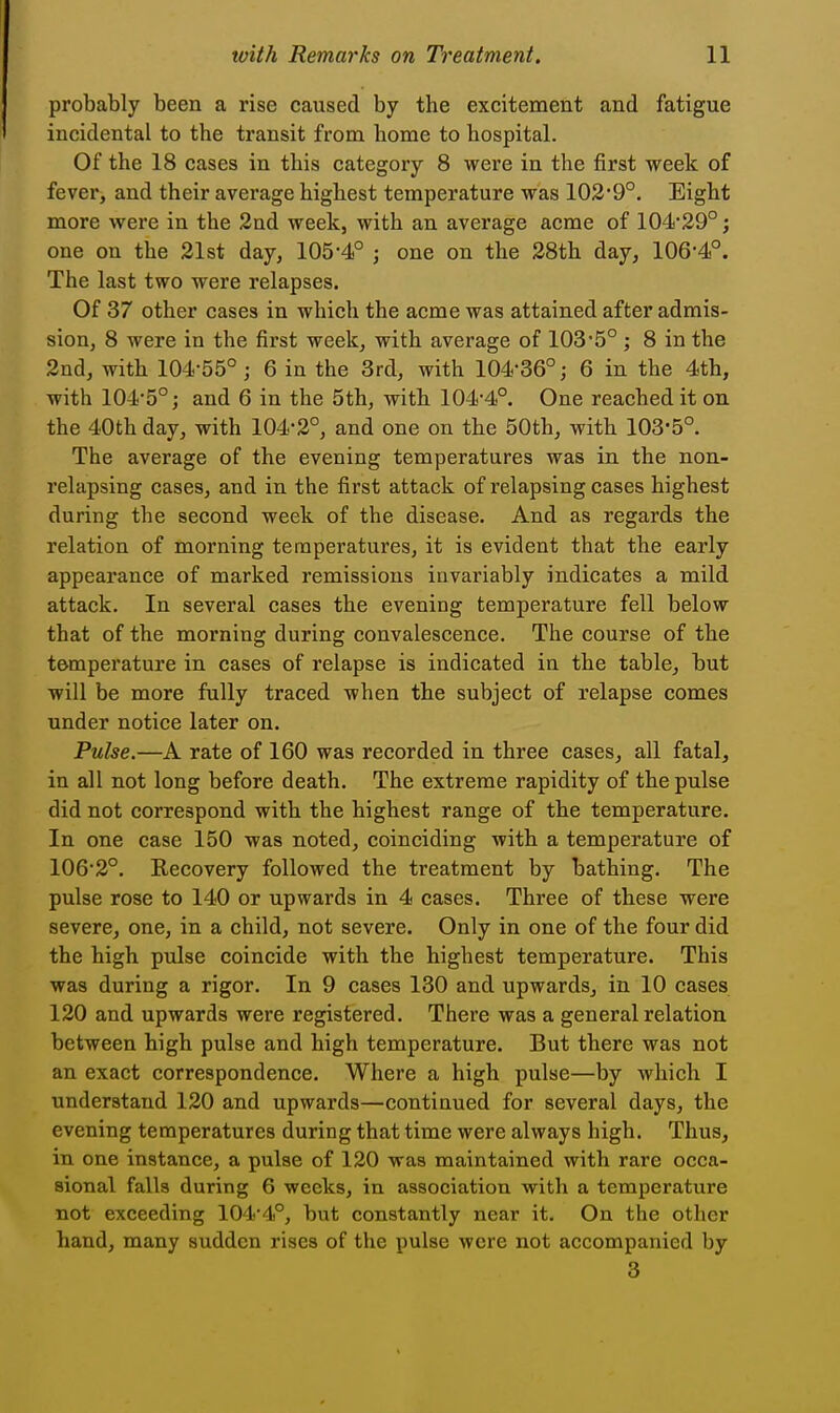 probably been a rise caused by the excitement and fatigue incidental to the transit from home to hospital. Of the 18 cases in this category 8 were in the first week of fever, and their average highest temperature was 102'9°. Eight more were in the 2nd week, with an average acme of 104*29°; one on the 21st day, 105-4° ; one on the 28th day, 106-4°. The last two were relapses. Of 37 other cases in which the acme was attained after admis- sion, 8 were in the first week, with average of 103-5° ; 8 in the 2nd, with 104-55° ; 6 in the 3rd, with 104-36°; 6 in the 4th, with 104*5°; and 6 in the 5th, with 104-4°. One reached it on the 40th day, with 104-2°, and one on the 50th, with 103-5°. The average of the evening temperatures was in the non- relapsing cases, and in the first attack of relapsing cases highest during the second week of the disease. And as regards the relation of morning temperatures, it is evident that the early appearance of marked remissions invariably indicates a mild attack. In several cases the evening temperature fell below that of the morning during convalescence. The course of the temperature in cases of relapse is indicated in the table, but will be more fully traced when the subject of relapse comes under notice later on. Pulse.—A rate of 160 was recorded in three cases, all fatal, in all not long before death. The extreme rapidity of the pulse did not correspond with the highest range of the temperature. In one case 150 was noted, coinciding with a temperature of 106-2°. Recovery followed the treatment by bathing. The pulse rose to 140 or upwards in 4 cases. Three of these were severe, one, in a child, not severe. Only in one of the four did the high pulse coincide with the highest temperature. This was during a rigor. In 9 cases 130 and upwards, in 10 cases 120 and upwards were registered. There was a general relation between high pulse and high temperature. But there was not an exact correspondence. Where a high pulse—by which I understand 120 and upwards—continued for several days, the evening temperatures during that time were always high. Thus, in one instance, a pulse of 120 was maintained with rare occa- sional falls during 6 weeks, in association with a temperature not exceeding 104-4°, but constantly near it. On the other hand, many sudden rises of the pulse were not accompanied by 3