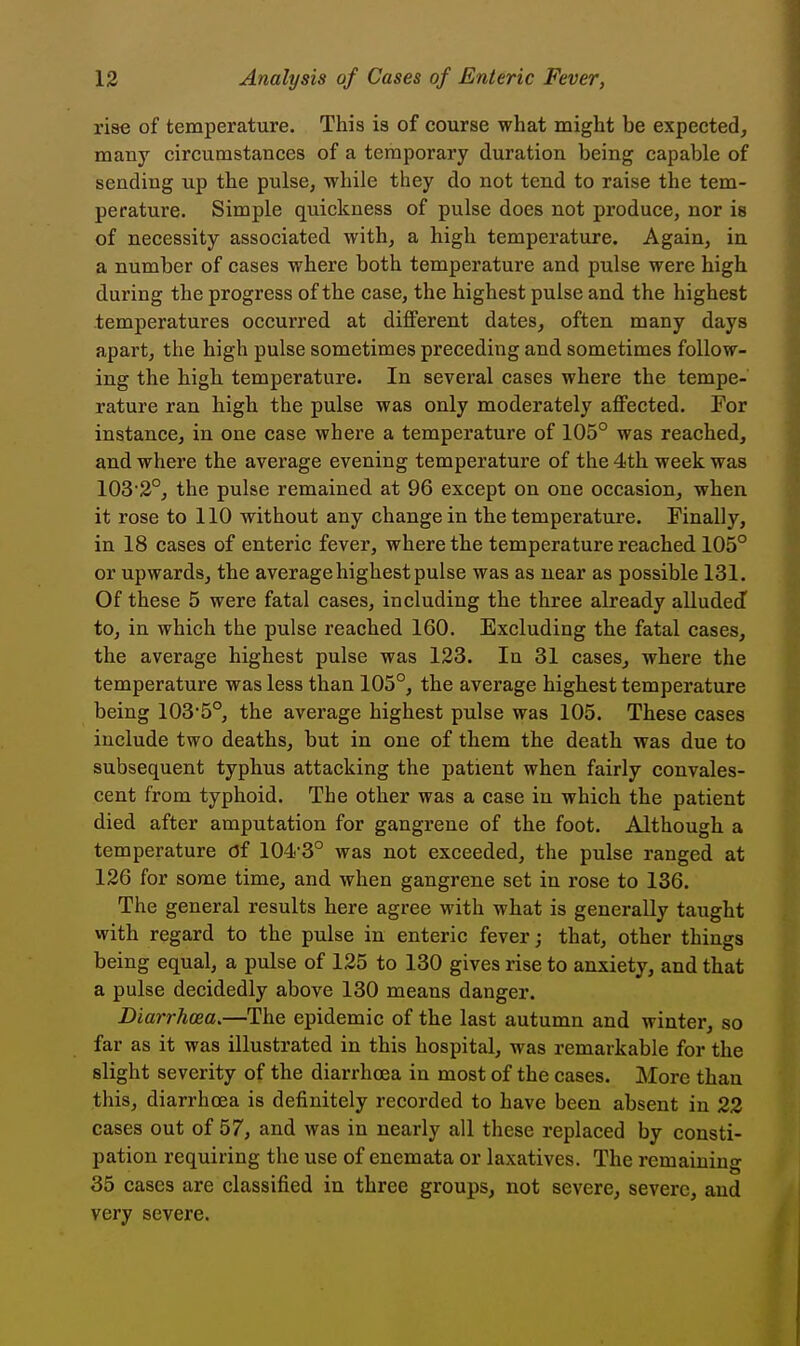 rise of temperature. This is of course what might be expected, many circumstances of a temporary duration being capable of sending up the pulse, while they do not tend to raise the tem- perature. Simple quickness of pulse does not produce, nor is of necessity associated with, a high temperature. Again, in a number of cases where both temperature and pulse were high during the progress of the case, the highest pulse and the highest temperatures occurred at different dates, often many days apart, the high pulse sometimes preceding and sometimes follow- ing the high temperature. In several cases where the tempe- rature ran high the pulse was only moderately affected. For instance, in one case where a temperature of 105° was reached, and where the average evening temperature of the 4th week was 103 2°, the pulse remained at 96 except on one occasion, when it rose to 110 without any change in the temperature. Finally, in 18 cases of enteric fever, where the temperature reached 105° or upwards, the average highest pulse was as near as possible 131. Of these 5 were fatal cases, including the three already allude J to, in which the pulse reached 160. Excluding the fatal cases, the average highest pulse was 123. In 31 cases, where the temperature was less than 105°, the average highest temperature being 103'5°, the average highest pulse was 105. These cases include two deaths, but in one of them the death was due to subsequent typhus attacking the patient when fairly convales- cent from typhoid. The other was a case in which the patient died after amputation for gangrene of the foot. Although a temperature Of 104-3° was not exceeded, the pulse ranged at 126 for some time, and when gangrene set in rose to 136. The general results here agree with what is generally taught with regard to the pulse in enteric fever; that, other things being equal, a pulse of 125 to 130 gives rise to anxiety, and that a pulse decidedly above 130 means danger. Diarrhoea.—The epidemic of the last autumn and winter, so far as it was illustrated in this hospital, was remarkable for the slight severity of the diarrhoea in most of the cases. More than this, diarrhoea is definitely recorded to have been absent in 22 cases out of 57, and was in nearly all these replaced by consti- pation requiring the use of enemata or laxatives. The remaining 35 cases are classified in three groups, not severe, severe, and very severe.