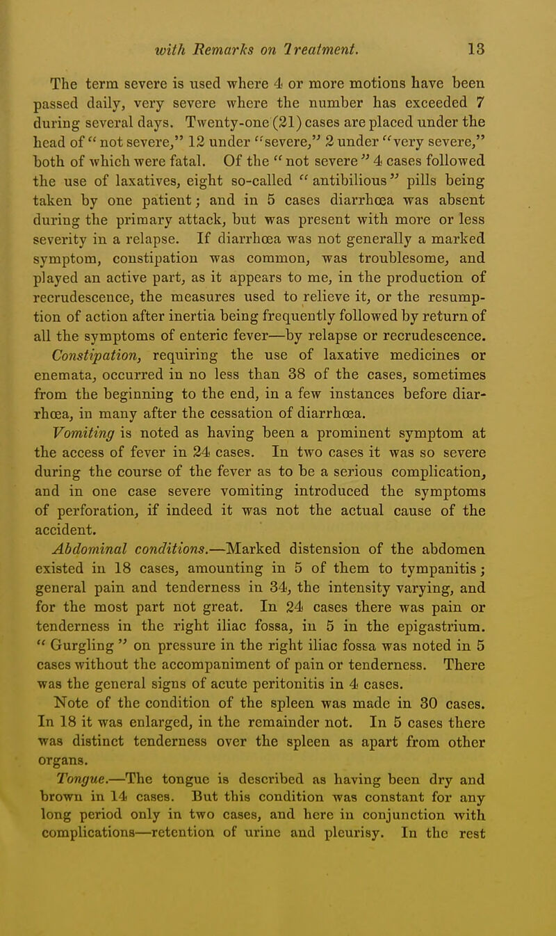 The term severe is used where 4 or more motions have been passed daily, very severe where the number has exceeded 7 during several days. Twenty-one (21) cases are placed under the head of  not severe/' 12 under '-severe/^ 2 under very severe, both of which were fatal. Of the  not severe4 cases followed the use of laxatives, eight so-called  antibilious pills being taken by one patient; and in 5 cases diarrhcea was absent during the primary attack, but was present with more or less severity in a relapse. If diarrhoea was not generally a marked symptom, constipation was common, was troublesome^ and played an active part, as it appears to me, in the production of recrudescence, the measures used to relieve it, or the resump- tion of action after inertia being frequently followed by return of all the symptoms of enteric fever—by relapse or recrudescence. Constipation, requiring the use of laxative medicines or enemataj occurred in no less than 38 of the cases, sometimes from the beginning to the end, in a few instances before diar- rhoea, in many after the cessation of diarrhoea. Vomiting is noted as having been a prominent symptom at the access of fever in 24 cases. In two cases it was so severe during the course of the fever as to be a serious complication, and in one case severe vomiting introduced the symptoms of perforation, if indeed it was not the actual cause of tbe accident. Abdominal conditions.—Marked distension of the abdomen existed in 18 cases, amounting in 5 of them to tympanitis; general pain and tenderness in 34, the intensity varying, and for the most part not great. In 24 cases there was pain or tenderness in the right iliac fossa, in 5 in the epigastrium.  Gurgling  on pressure in the right iliac fossa was noted in 5 cases without the accompaniment of pain or tenderness. There was the general signs of acute peritonitis in 4 cases. Note of the condition of the spleen was made in 30 cases. In 18 it was enlarged, in the remainder not. In 5 cases there was distinct tenderness over the spleen as apart from other organs. Tongue.—The tongue is described as having been dry and brown in 14 cases. But this condition was constant for any long period only in two cases, and here in conjunction with complications—retention of urine and pleurisy. In the rest