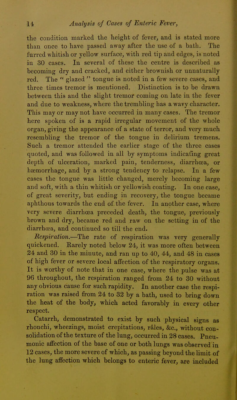 the coudition marked the height of fever, and is stated more than once to have passed away after the use of a bath. The furred whitish or yellow surface, with red tip and edges, is noted in 30 cases. In several of these the centre is described as becoming dry and cracked, and either brownish or unnaturally red. The  glazed  tongue is noted in a few severe cases, and three times tremor is mentioned. Distinction is to be drawn between this and the slight tremor coming on late in the fever and due to weakness, where the trembling has a wavy character. This may or may not have occurred in many cases. The tremor here spoken of is a rapid irregular movement of the whole organ, giving the appearance of a state of terror, and very much resembling the tremor of the tongue in delirium tremens. Such a tremor attended the earlier stage of the three cases quoted, and was followed in all by symptoms indicating great depth of ulceration, marked pain, tenderness, diarrhoea, or haemorrhage, and by a strong tendency to relapse. In a few cases the tongue was little changed, merely becoming large and soft, with a thin whitish or yellowish coating. In one case, of great severity, but ending in recovery, the tongue became aphthous towards the end of the fever. In another case, where very severe diarrhoea preceded death, the tongue, previously brown and dry, became red and raw on the setting in of the diarrhoea, and continued so till the end. Respiration.—The rate of respiration was very generally quickened. Rarely noted below 24, it was more often between 24 and 30 in the minute, and ran up to 40, 44, and 48 in cases of high fever or severe local aflfection of the respiratory organs. It is worthy of note that in one case, where the pulse was at 96 throughout, the respiration ranged from 24 to 30 without any obvious cause for such rapidity. In another case the respi- ration was raised from 24 to 32 by a bath, used to bring down the heat of the body, which acted favorably in every other respect. Catarrh, demonstrated to exist by such physical signs as rhonchi, wheezings, moist crepitations, r^ies, &c., without con- solidation of the texture of the lung, occurred in 28 cases. Pneu- monic affection of the base of one or both lungs was observed in 12 cases, the more severe of which, as passing beyond the limit of the lung affection which belongs to enteric fever, are included