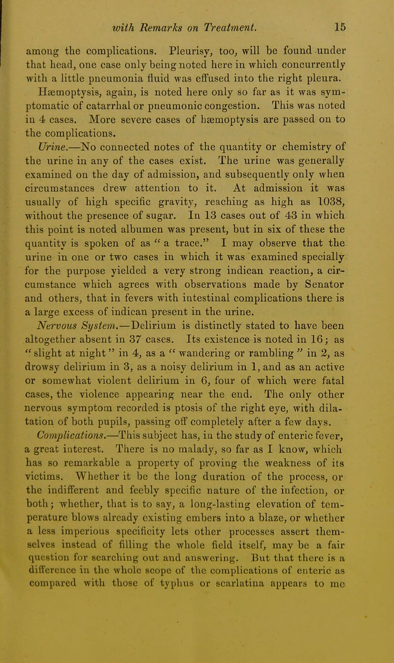 among the complications. Pleurisy, too, will be found under that head, one case only being noted here in which concurrently with a little pneumonia fluid was effused into the right pleura. Haemoptysis, again, is noted here only so far as it was sym- ptomatic of catarrhal or pneumonic congestion. This was noted in 4 cases. More severe cases of heemoptysis are passed on to the complications. Urine.—No connected notes of the quantity or chemistry of the urine in any of the cases exist. The urine was generally examined on the day of admission, and subsequently only when circumstances drew attention to it. At admission it was usually of high specific gravity, reaching as high as 1038, without the presence of sugar. In 13 cases out of 43 in which this point is noted albumen was present, but in six of these the quantity is spoken of as  a trace. I may observe that the urine in one or two cases in which it was examined specially for the purpose yielded a very strong indican reaction, a cir- cumstance which agrees with observations made by Senator and others, that in fevers with intestinal complications there is a large excess of indican present in the urine. Nervous System.—Delirium is distinctly stated to have been altogether absent in 37 cases. Its existence is noted in 16; as  slight at night in 4, as a  wandering or rambling  in 2, as drowsy delirium in 3, as a noisy delirium in 1, and as an active or somewhat violent delirium in 6, four of which were fatal cases, the violence appearing near the end. The only other nervous symptom recorded is ptosis of the right eye, with dila- tation of both pupils, passing off completely after a few days. Complications.—This subject has, in the study of enteric fever, a great interest. There is no malady, so far as I know, which has so remarkable a property of proving the weakness of its victims. Whether it be the long duration of the process, or the indifferent and feebly specific nature of the infection, or both; whether, that is to say, a long-lasting elevation of tem- perature blows already existing embers into a blaze, or whether a less imperious specificity lets other processes assert them- selves instead of filling the whole field itself, may be a fair question for searching out and answering. But that there is a difference in the whole scope of the complications of enteric as compared with those of typhus or scarlatina appears to mc