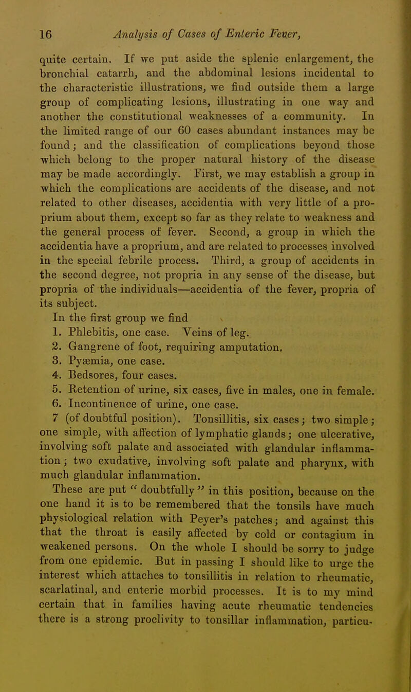 quite certain. If we put aside the splenic enlargement^ the bronchial catarrh, and the abdominal lesions incidental to the characteristic illustrations, we find outside them a large group of complicating lesions, illustrating in one way and another the constitutional weaknesses of a community. In the limited range of our 60 cases abundant instances may be found; and the classification of complications beyond those which belong to the proper natural history of the disease may be made accordingly. First, we may establish a group in which the complications are accidents of the disease, and not related to other diseases, accidentia with very little of a pro- prium about them, except so far as they relate to weakness and the general process of fever. Second, a group in which the accidentia have a proprium, and are related to processes involved in the special febrile process. Third, a group of accidents in the second degree, not propria in any sense of the disease, but propria of the individuals—accidentia of the fever, propria of its subject. In the first group we find 1. Phlebitis, one case. Veins of leg. 2. Gangrene of foot, requiring amputation, 3. Pyaemia, one case. 4. Bedsores, four cases. 5. Retention of urine, six cases, five in males, one in female. 6. Incontinence of urine, one case. 7 (of doubtful position). Tonsillitis, six cases; two simple ; one simple, with affection of lymphatic glands; one ulcerative, involving soft palate and associated with glandular inflamma- tion ; two exudative, involving soft palate and pharynx, with much glandular inflammation. These are put doubtfully in this position, because on the one hand it is to be remembered that the tonsils have much physiological relation with Peyer's patches; and against this that the throat is easily affected by cold or contagium iu weakened persons. On the whole I should be sorry to judge from one epidemic. But in passing I should like to urge the interest which attaches to tonsillitis in relation to rheumatic, scarlatinal, and enteric morbid processes. It is to my mind certain that in families having acute rheumatic tendencies there is a strong proclivity to tonsillar inflammation, particu-