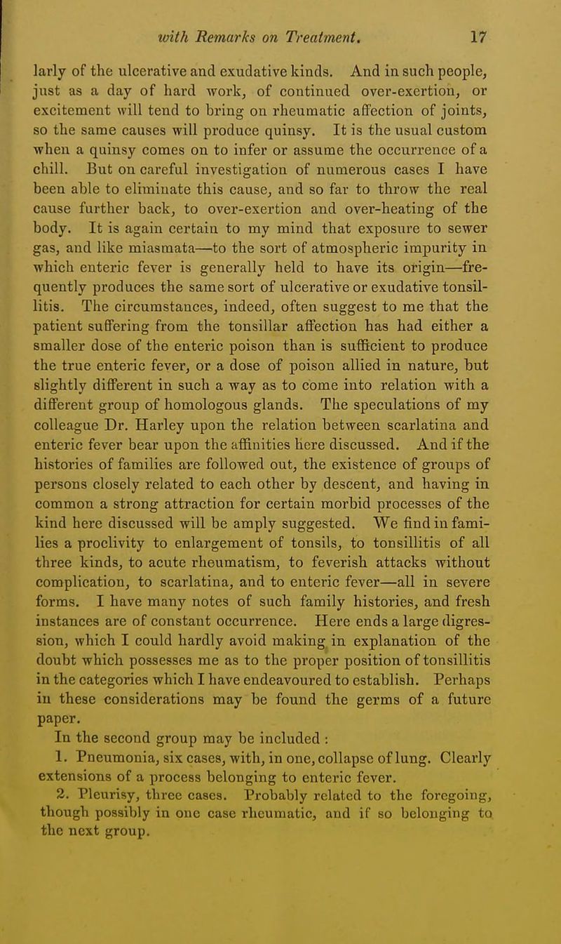 larly of the ulcerative and exudative kinds. And in such people, just as a day of hard work, of continued over-exertion, or excitement will tend to bring on rheumatic affection of joints, so the same causes will produce quinsy. It is the usual custom when a quinsy comes on to infer or assume the occurrence of a chill. But on careful investigation of numerous cases I have been able to eliminate this cause, and so far to throw the real cause further back, to over-exertion and over-heating of the body. It is again certain to my mind that exposure to sewer gas, and like miasmata—to the sort of atmospheric impurity in which enteric fever is generally held to have its origin—fre- quently produces the same sort of ulcerative or exudative tonsil- litis. The circumstances, indeed, often suggest to me that the patient suffering from the tonsillar affection has had either a smaller dose of the enteric poison than is sufficient to produce the true enteric fever, or a dose of poison allied in nature, but slightly diff'erent in such a way as to come into relation with a different group of homologous glands. The speculations of my colleague Dr. Harley upon the relation between scarlatina and enteric fever bear upon the affinities here discussed. And if the histories of families are followed out, the existence of groups of persons closely related to each other by descent, and having in common a strong attraction for certain morbid processes of the kind here discussed will be amply suggested. We find in fami- lies a proclivity to enlargement of tonsils, to tonsillitis of all three kinds, to acute rheumatism, to feverish attacks without complication, to scarlatina, and to enteric fever—all in severe forms. I have many notes of such family histories, and fresh instances are of constant occurrence. Here ends a large digres- sion, which I could hardly avoid making in explanation of the doubt which possesses me as to the proper position of tonsillitis in the categories which I have endeavoured to establish. Perhaps in these considerations may be found the germs of a future paper. In the second group may be included : 1. Pneumonia, six cases, with, in one, collapse of lung. Clearly extensions of a process belonging to enteric fever. 2. Pleurisy, three cases. Probably related to the foregoing, though possibly in one case rheumatic, and if so belonging to the next group.