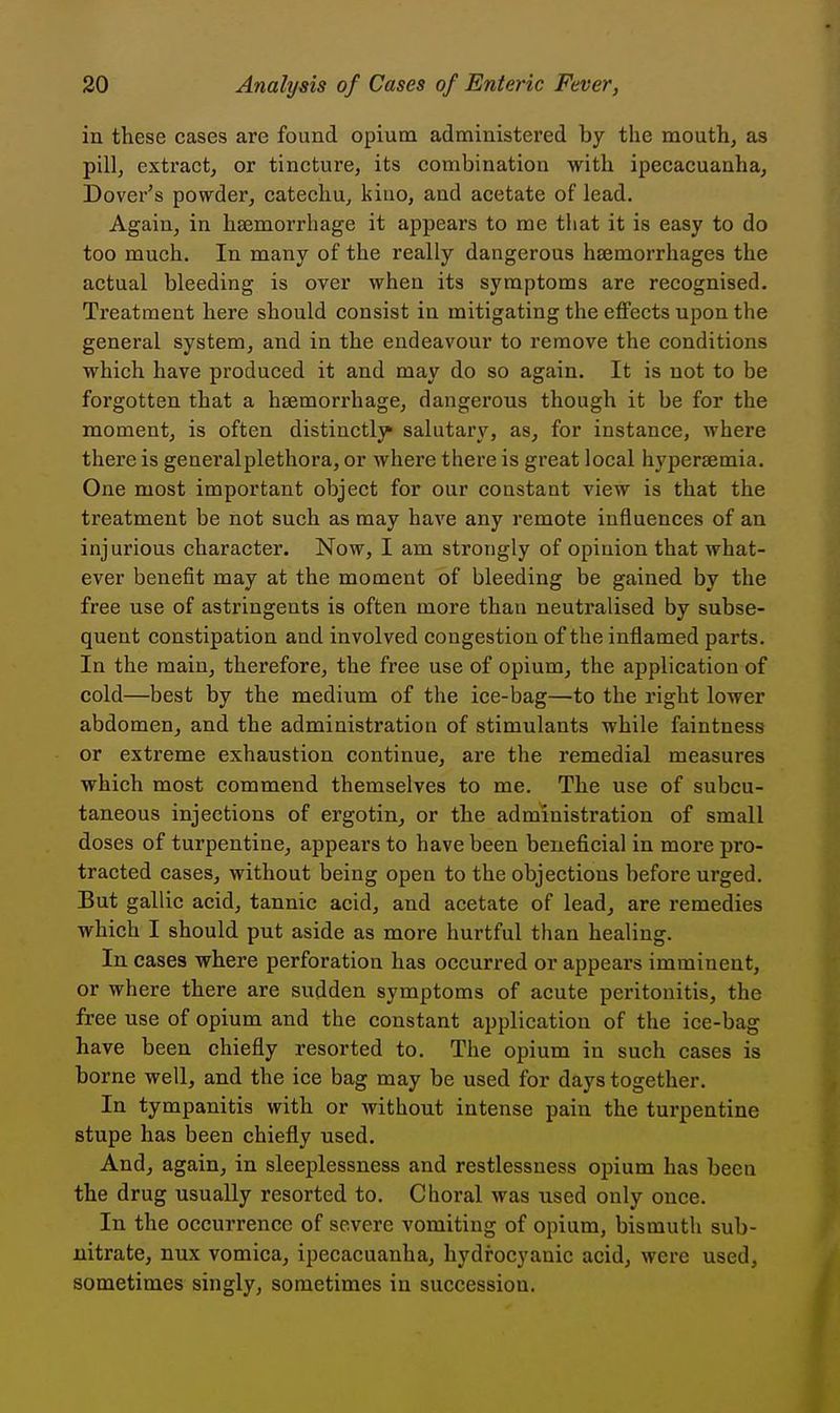 in these cases are found opium administered by the mouth, as pill, extract, or tincture, its combination with ipecacuanha, Dover's powder, catechu, kino, and acetate of lead. Again, in haemorrhage it appears to me that it is easy to do too much. In many of the really dangerous hsemorrhages the actual bleeding is over when its symptoms are recognised. Treatment here should consist in mitigating the effects upon the general system, and in the endeavour to remove the conditions which have produced it and may do so again. It is not to be forgotten that a haemorrhage, dangerous though it be for the moment, is often distinctly salutary, as, for instance, where there is general plethora, or where there is great local hyperaemia. One most important object for our constant view is that the treatment be not such as may have any remote influences of an injurious character. Now, I am strongly of opinion that what- ever benefit may at the moment of bleeding be gained by the free use of astringents is often more than neutralised by subse- quent constipation and involved congestion of the inflamed parts. In the main, therefore, the free use of opium, the application of cold—best by the medium of the ice-bag—to the right lower abdomen, and the administration of stimulants while faintness or extreme exhaustion continue, are the remedial measures which most commend themselves to me. The use of subcu- taneous injections of ergotin, or the administration of small doses of turpentine, appears to have been beneficial in more pro- tracted cases, without being open to the objections before urged. But gallic acid, tannic acid, and acetate of lead, are remedies which I should put aside as more hurtful than healing. In cases where perforation has occurred or appears imminent, or where there are sudden symptoms of acute peritonitis, the free use of opium and the constant application of the ice-bag have been chiefly resorted to. The opium in such cases is borne well, and the ice bag may be used for days together. In tympanitis with or without intense pain the turpentine stupe has been chiefly used. And, again, in sleeplessness and restlessness opium has been the drug usually resorted to. Choi'al was used only once. In the occurrence of severe vomiting of opium, bismuth sub- nitrate, nux vomica, ipecacuanha, hydrocyanic acid, were used, sometimes singly, sometimes in succession.