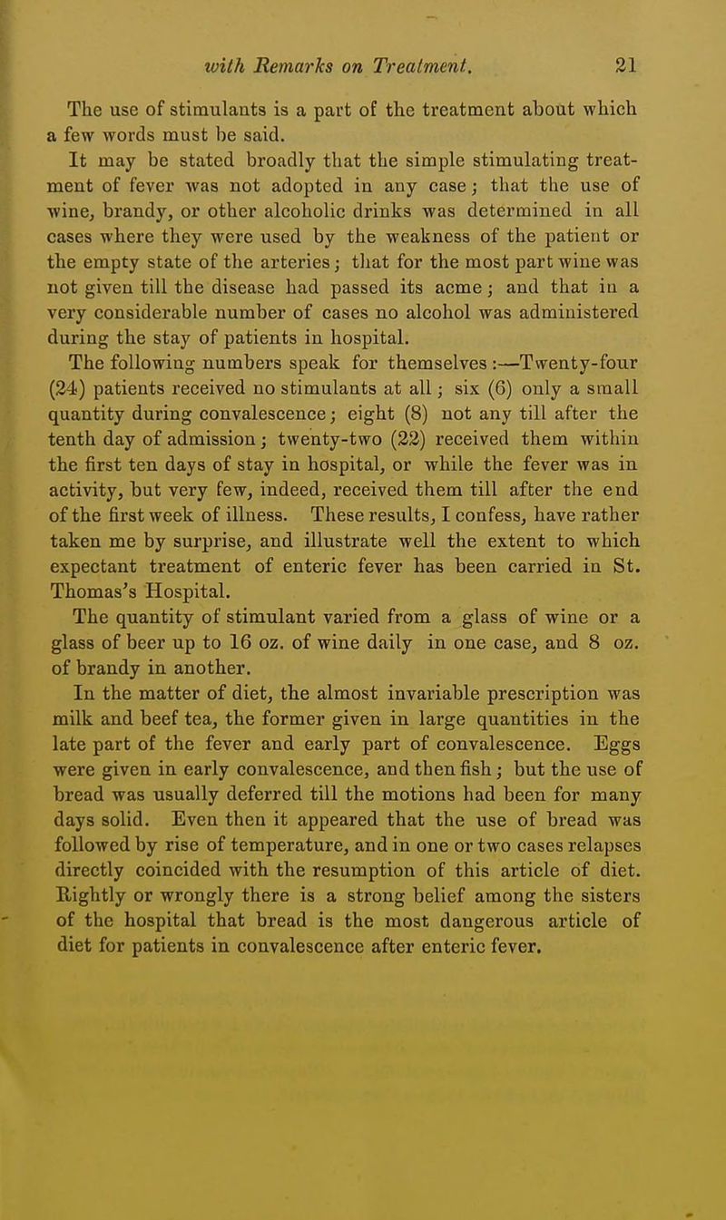 The use of stimulants is a part of the treatment about which a few words must be said. It may be stated broadly that the simple stimulating treat- ment of fever was not adopted in any case; that the use of winej brandy, or other alcoholic drinks was determined in all cases where they were used by the weakness of the patient or the empty state of the arteries; that for the most part wine was not given till the disease had passed its acme; and that in a very considerable number of cases no alcohol was administered during the stay of patients in hospital. The following numbers speak for themselves :—Twenty-four (24) patients received no stimulants at all; six (6) only a small quantity during convalescence j eight (8) not any till after the tenth day of admission; twenty-two (23) received them within the first ten days of stay in hospital, or while the fever was in activity, but very few, indeed, received them till after the end of the first week of illness. These results, I confess, have rather taken me by surprise, and illustrate well the extent to which expectant treatment of enteric fever has been carried in St. Thomas's Hospital. The quantity of stimulant varied from a glass of wine or a glass of beer up to 16 oz. of wine daily in one case, and 8 oz. of brandy in another. In the matter of diet, the almost invariable prescription was milk and beef tea, the former given in large quantities in the late part of the fever and early part of convalescence. Eggs were given in early convalescence, and then fish; but the use of bread was usually deferred till the motions had been for many days solid. Even then it appeared that the use of bread was followed by rise of temperature, and in one or two cases relapses directly coincided with the resumption of this article of diet. Rightly or wrongly there is a strong belief among the sisters of the hospital that bread is the most dangerous article of diet for patients in convalescence after enteric fever.