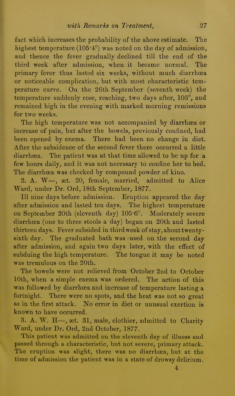 fact which increases the probability of the above estimate. The highest temperature (1054°) was noted on the day of admission, and thence the fever gradually declined till the end of the third week after admission, when it became normal. The primary fever thus lasted six weeks, without much diarrhoea or noticeable complication, bat with most characteristic tem- perature curve. On the 26th September (seventh week) the temperature suddenly rose, reaching, two days after, 103°, and remained high in the evening with marked morning remissions for two weeks. The high temperature was not accompanied by diarrhoea or increase of pain, but after the bowels, previously confined, had been opened by enema. There had been no change in diet. After the subsidence of the second fever there occurred a little diarrhoea. The patient was at that time allowed to be up for a few hours daily, and it was not necessary to confine her to bed. The diarrhoea was checked by compound powder of kino. 2. A. W—, set. 20, female, married, admitted to Alice Ward, under Dr. Ord, 18th September, 1877. Ill nine days before admission. Eruption appeared the day after admission and lasted ten days. The highest temperature on September 20th (eleventh day) 1056°. Moderately severe diarrhoea (one to three stools a day) began on 20th and lasted thirteen days. Fever subsided in third week of stay, about twenty- sixth day. The graduated bath was used on the second day after admission, and again two days later, with the effect of subduing the high temperature. The tongue it may be noted was tremulous on the 20th. The bowels were not relieved from October 2nd to October 10th, when a simple enema was ordered. The action of this was followed by diarrhoea and increase of temperature lasting a fortnight. There were no spots, and the heat was not so great as in the first attack. No error in diet or unusual exertion is known to have occurred. 3. A, W. H—, set, 31, male, clothier, admitted to Charity Ward, under Dr. Ord, 2nd October, 1877. This patient was admitted on the eleventh day of illness and passed through a characteristic, but not severe, primary attack. The eruption was slight, there was no diarrhoea, but at the time of admission the patient was in a state of drowsy delirium. 4