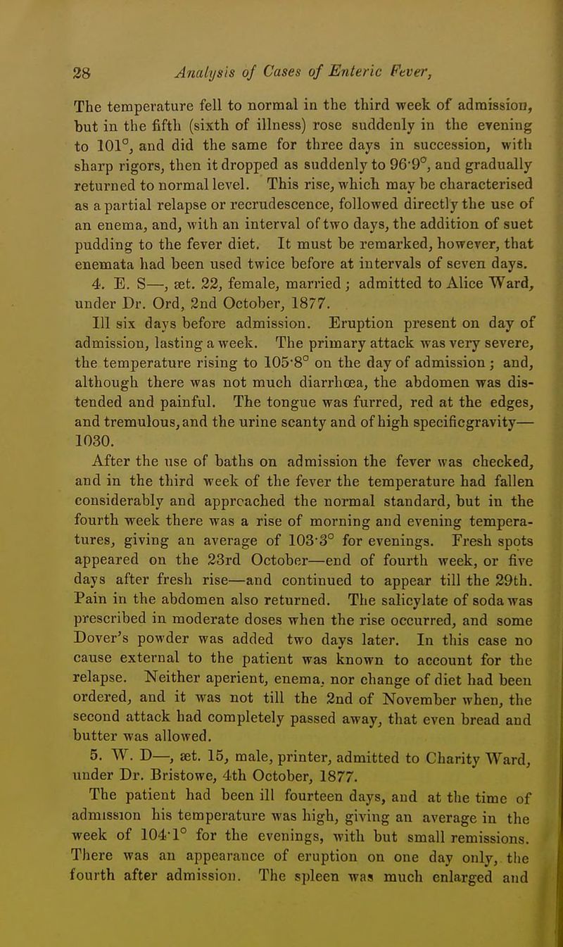 The temperature fell to normal in the third week of admission, but in the fifth (sixth of illness) rose suddenly in the evening to 101°; and did the same for three days in succession, with sharp rigors, then it dropped as suddenly to 96'9°, and gradually returned to normal level. This rise, whicli may be characterised as a partial relapse or recrudescence, followed directly the use of an enema, and, with an interval of two days, the addition of suet pudding to the fever diet. It must be remarked, however, that enemata had been used twice before at intervals of seven days. 4. E. S—, set. 22, female, married ; admitted to Alice Ward, under Dr. Ord, 2nd October, 1877. Ill six days before admission. Eruption present on day of admission, lasting a week. The primary attack Avas very severe, the temperature rising to 105*8° on the day of admission ; and, although there was not much diarrhoea, the abdomen was dis- tended and painful. The tongue was furred, red at the edges, and tremulous, and the urine scanty and of high specificgravity— 1030. After the use of baths on admission the fever was checked, and in the third week of the fever the temperature had fallen considerably and approached the normal standard, but in the fourth week there was a rise of morning and evening tempera- tures, giving an average of 103-3° for evenings. Fresh spots appeared on the 23rd October—end of fourth week, or five days after fresh rise—and continued to appear till the 29th. Pain in the abdomen also returned. The salicylate of soda was prescribed in moderate doses when the rise occurred, and some Dover's powder was added two days later. In this case no cause external to the patient was known to account for the relapse. Neither aperient, enema, nor change of diet had been ordered, and it was not till the 2nd of November when, the second attack had completely passed away, that even bread and butter was allowed. 5. W. D—, set. 15, male, printer, admitted to Charity Ward, under Dr. Bristowe, 4th October, 1877. The patient had been ill fourteen days, and at the time of admission his temperature was high, giving an average in the week of 104-1° for the evenings, with but small remissions. There was an appearance of eruption on one day only, the fourth after admission. The spleen was much enlarged and