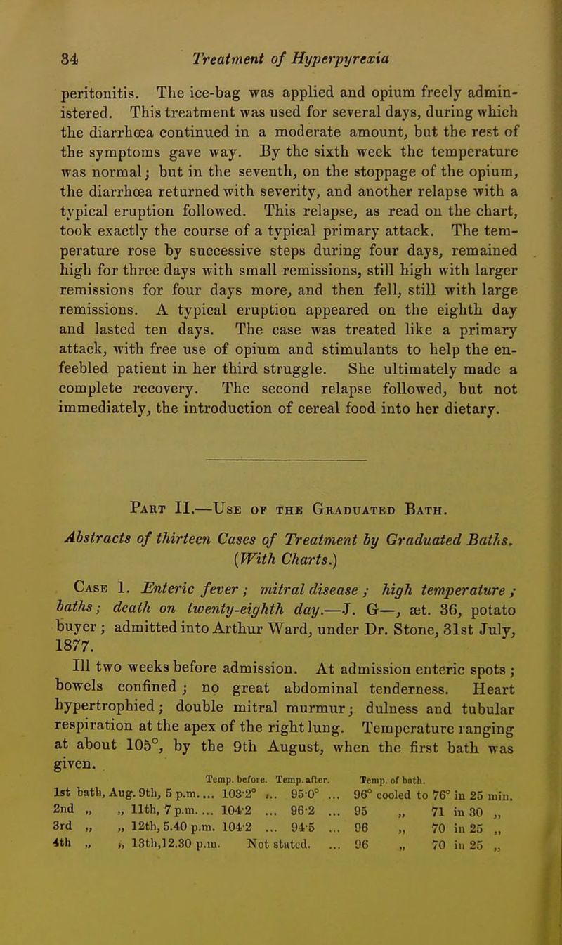 peritonitis. The ice-bag was applied and opium freely admin- istered. This treatment was used for several days, during which the diarrhoea continued in a moderate amount, but the rest of the symptoms gave way. By the sixth week the temperature was normal; but in the seventh, on the stoppage of the opium, the diarrhcea returned with severity, and another relapse with a typical eruption followed. This relapse, as read on the chart, took exactly the course of a typical primary attack. The tem- perature rose by successive steps during four days, remained high for three days with small remissions, still high with larger remissions for four days more, and then fell, still with large remissions. A typical eruption appeared on the eighth day and lasted ten days. The case was treated like a primary attack, with free use of opium and stimulants to help the en- feebled patient in her third struggle. She ultimately made a complete recovery. The second relapse followed, but not immediately, the introduction of cereal food into her dietary. Part II.—Use of the Graduated Bath. Abstracts of thirteen Cases of Treatment by Graduated Baths. {With Charts.) Case 1. Enteric fever ; mitral disease ; high temperature; baths; death on twenty-eighth day.—J. G—, aet. 36, potato buyer; admitted into Arthur Ward, under Dr. Stone, 31st July, 1877. Ill two weeks before admission. At admission enteric spots ; bowels confined; no great abdominal tenderness. Heart hypertrophied; double mitral murmxir; dulness and tubular respiration at the apex of the right lung. Temperature ranging at about 105°, by the 9th August, when the first bath was given. Temp, before. Temp, after. Temp, of bath. 1st batli, Aug. 9tli, 5 p.m.... 103-2° ,.. 95-0° ... 96° cooled to 76° in 25 niin. 2nd „ „ nth, 7p.m.... 104-2 ... 96-2 ... 95 „ 71 iu 30 „ 3rd „ „ 12th, 5.40 p.m. 104-2 ... 94-5 ... 96 „ 70 in 25 „ 4th „ 13th,12.30p.m. Not stated. ... 96 „ 70 in 25 „