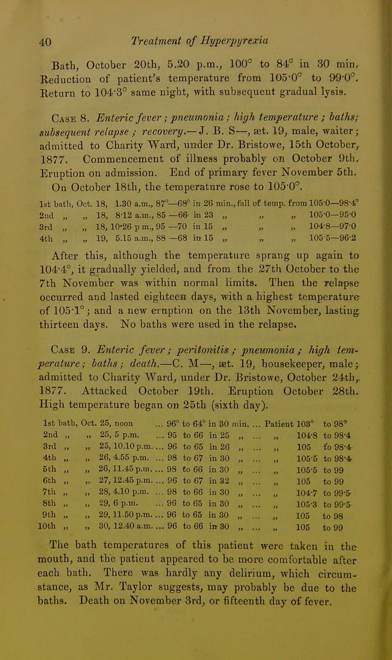 ,0 Bath, October 20th, 5.20 p.m., 100° to 84° in 30 min Reduction of patient's temperature from 105-0° to 99-0 Return to 104-3° same night, with subsequent gradual lysis. Case 8. Enteric fever; pneumonia; high temperature ; baths; subsequent relapse ; recovery—Z. B. S—, jet. 19, male, waiter; admitted to Charity Ward, under Dr. Bristowe, 15th October, 1877. Commencement of illness probably on October 9th. Eruption on admission. End of primary fever November 5th. On October 18th, the temperature rose to 105-0°. 1st bath, Oct. 18, 1.30 a.m., 87°—6&° in 26 min., fall of temp, from 105-0—98-4' 2n(l „ „ 18, 8-12 a.m., 85 -66- in 23 „ „ „ 105-0—95 0 3rd „ „ 18, 10-26 p m., 95 —70 in 15 „ „ „ 104-8—97-0 4th „ „ 19, 5.15 a.m., 88 —68 in 15 „ „ „ 105 5—96-2 After this, although the temperature sprang up again to 104*4°, it gradually yielded, and from the 27th October to the 7th November was within normal limits. Then the relapse occurred and lasted eighteejQ days, with a highest temperature of 105-1°; and a new eruption on the 13th November, lasting thirteen days. No baths were used in the relapse. Case 9. Enteric fever; peHtonitis; pneumonia; high tem- perature; baths ; death.—C. M—, set. 19, housekeeper, male; admitted to Charity Ward, under Dr. Bristowe, October 24th 1877. Attacked October 19th. Eruption October 28th. High temperature began on 25th (sixth day). 1st bath, Oct. 25, noon ... 96° to 64° in 30 min. ... Patient 103° to 98= 2nd „ „ 25,5 p.m. ... 95 to 66 in 25 „ ... „ 104-8 to 98-4 3rd „ „ 25,10.10p.m.... 96 to 65 in 26 „ ... „ 105 fo 98-4 4th „ „ 26,4.55 p.m. ...98 to 67 in 30 „ ... „ 105-5 to 98-4 5th „ „ 26,11.45p.m.... 98 to 66 in 30 „ ... „ 105-5 to 99 6th „ „ 27,12.45 p.m. ... 96 to 67 in 32 „ ... „ 105 to 99 7th „ „ 28,4.10 p.m. ...98 to 66 in 30 „ ... „ 104-7 to 99-5 8th „ „ 29,6 p.m. ...96 to 65 in 30 „ ... „ 105-3 to 99-5 9th „ „ 29,11.50p.m.... 96 to 65 in 30 „ ... „ 105 to 98 10th „ „ 30, 12.40 a.m.... 96 to 66 in 30 , 105 to 99 The bath temperatures of this patient were taken in the mouth, and the patient appeared to be more comfortable after each bath. There was hardly any delirium, which circum- stance, as Mr. Taylor suggests, may probably be due to the baths. Death on November 3rd, or fifteenth day of fever. r