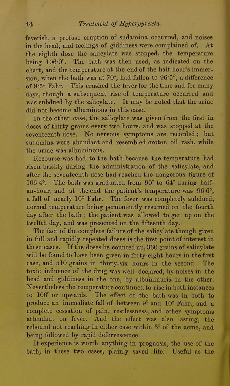 feverishj a profuse eruption of sudaraina occurred, and noises in the head, and feelings of giddiness were complained of. At the eighth dose the salicylate was stopped, the temperature being 106'0°. The bath was then used, as indicated on the chart, and the temperature at the end of the half hour's immer- sion, when the bath was at 70°, had fallen to 96'5°, a difference of 95° Fahr. This crushed the fever for the time and for many days, though a subsequent rise of temperature occurred and was subdued by the salicylate. It may be noted that the urine did not become albuminous in this case. In the other case, the salicylate was given from the first in doses of thirty grains every two hours, and was stopped at the seventeenth dose. No nervous symptoms are recorded; but sudamina were abundant and resembled croton oil rash, while the urine was albuminous. Recourse was had to the bath because the temperature had risen briskly during the administration of the salicylate, and after the seventeenth dose had reached the dangerous figure of 106-4°. The bath was graduated from 90° to 64° during half- an-hour, and at the end the patient's temperature was 966°, a fall of nearly 10° Fahr. The fever was completely subdued, normal temperature being permanently resumed on the fourth day after the bath; the patient was allowed to get up on the twelfth day, and was presented on the fifteenth day. The fact of the complete failure of the salicylate though given in full and rapidly repeated doses is the first point of interest in these cases. If the doses be counted up, 360 grains of salicylate will be found to have been given in forty-eight hours in the first case, and 510 grains in thirty-six hours in the second. The toxic influence of the drug was well declared, by noises in the head and giddiness in the one, by albuhainuria in the other. Nevertheless the temperature continued to rise in both instances to 106° or upwards. The effect of the bath was in both to produce an immediate fall of between 9° and 10° Fahr., and a complete cessation of pain, restlessness, and other symptoms attendant on fever. And the effect was also lasting, the rebound not reaching in either case within 3° of the acme, and being followed by rapid defervescence. If experience is worth anything in prognosis, the use of the bath, in these two cases, plainly saved life. Useful as the