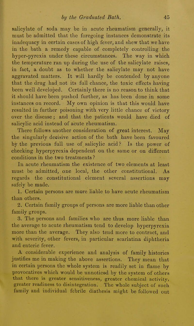 salicylate of soda may be in acute rheumatism generally, it must be admitted that the foregoing instances demonstrate its inadequacy in certain cases of high fever, and shew that we have in the bath a remedy capable of completely controlling the byper-pyrexia under these circumstances. The way in which the temperature ran up during the use of the salicylate raises, in fact, a doubt as to whether the salicylate may not have aggravated matters. It will hardly be contended by anyone that the drug had not its full chance, the toxic effects having been well developed. Certainly there is no reason to think that it should have been pushed further, as has been done in some instances on record. My own opinion is that this would have resulted in further poisoning with very little chance of victory over the disease; and that the patients would have died of salicylic acid instead of acute rheumatism. There follows another consideration of great interest. May the singularly decisive action of the bath have been favoured by the previous full use of salicylic acid? Is the power of checking hyperpyrexia dependent on the same or on different conditions in the two treatments ? In acute rheumatism the existence of two elements at least must be admitted, one local, the other constitutional. As regards the constitutional element several assertions may safely be made. 1. Certain persons are more liable to have acute rheumatism than others. 2. Certain family groups of persons are more liable than other family groups. 3. The persons and families who are thus more liable than the average to acute rheumatism tend to develop hyperpyrexia more than the average. They also tend more to contract, and with severity, other fevers, in particular scarlatina diphtheria and enteric fever. A considerable experience and analysis of family histories justifies me in making the above assertions. They mean that in certain persons the whole system is readily set in flame by provocatives which would be unnoticed by the system of others that there is greater sensitiveness, greater chemical activity, greater readiness to disintegration. The whole subject of such family and individual febrile diathesis might be followed out