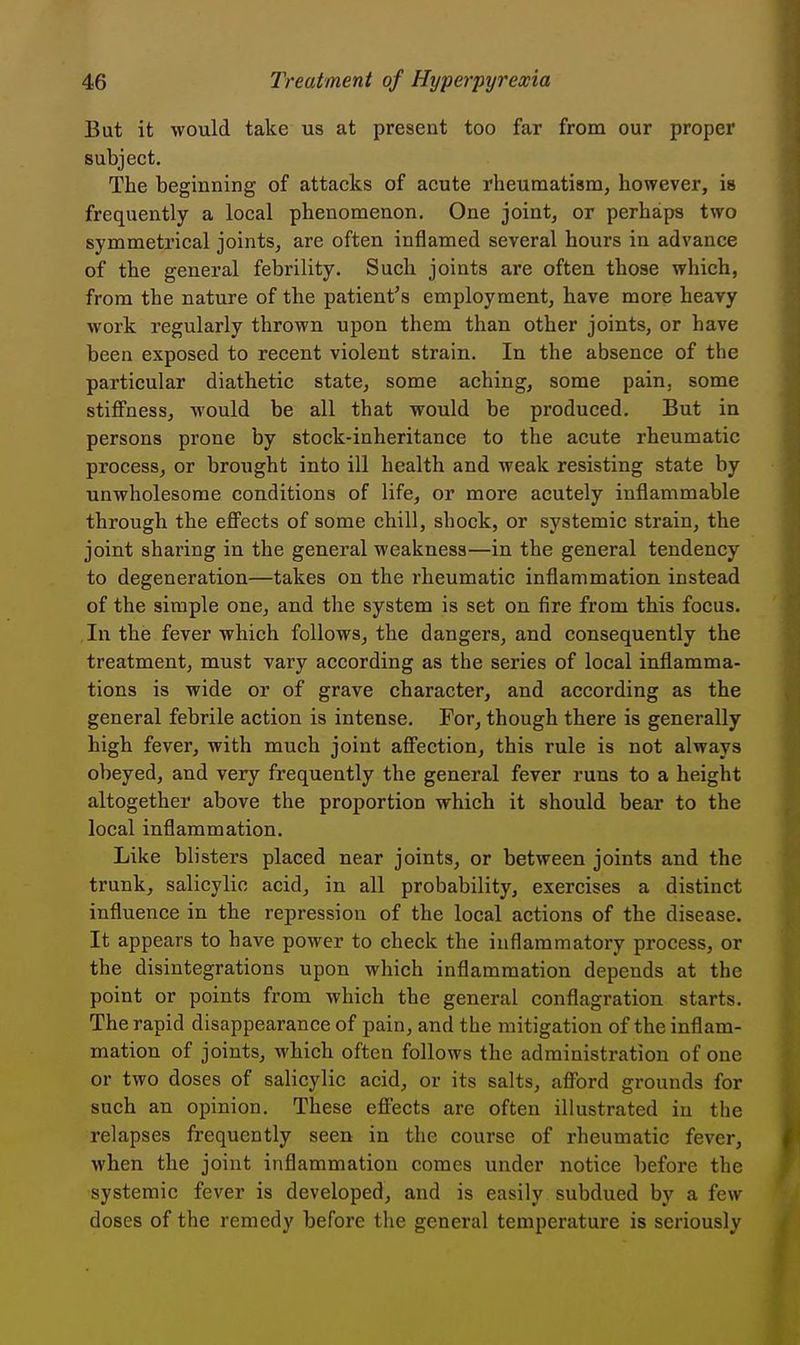 But it would take us at present too far from our proper subject. The beginning of attacks of acute rheumatism, however, is frequently a local phenomenon. One joint, or perhaps two symmetrical joints, are often inflamed several hours in advance of the general febrility. Such joints are often those which, from the nature of the patient's employment, have more heavy work regularly thrown upon them than other joints, or have been exposed to recent violent strain. In the absence of the particular diathetic state, some aching, some pain, some stiffness, would be all that would be produced. But in persons prone by stock-inheritance to the acute rheumatic process, or brought into ill health and weak resisting state by unwholesome conditions of life, or more acutely inflammable through the efi^ects of some chill, shock, or systemic strain, the joint sharing in the general weakness—in the general tendency to degeneration—takes on the rheumatic inflammation instead of the simple one, and the system is set on fire from this focus. In the fever which follows, the dangers, and consequently the treatment, must vary according as the series of local inflamma- tions is wide or of grave character, and according as the general febrile action is intense. For, though there is generally high fever, with much joint aff'ection, this rule is not always obeyed, and very frequently the general fever runs to a height altogether above the proportion which it should bear to the local inflammation. Like blisters placed near joints, or between joints and the trunk, salicylic acid, in all probability, exercises a distinct influence in the repression of the local actions of the disease. It appears to have power to check the inflammatory process, or the disintegrations upon which inflammation depends at the point or points from which the general conflagration starts. The rapid disappearance of pain, and the mitigation of the inflam- mation of joints, which often follows the administration of one or two doses of salicylic acid, or its salts, afibrd grounds for such an opinion. These efi^ects are often illustrated in the relapses frequently seen in the course of rheumatic fever, when the joint inflammation comes under notice before the systemic fever is developed, and is easily subdued by a few doses of the remedy before the general temperature is seriously