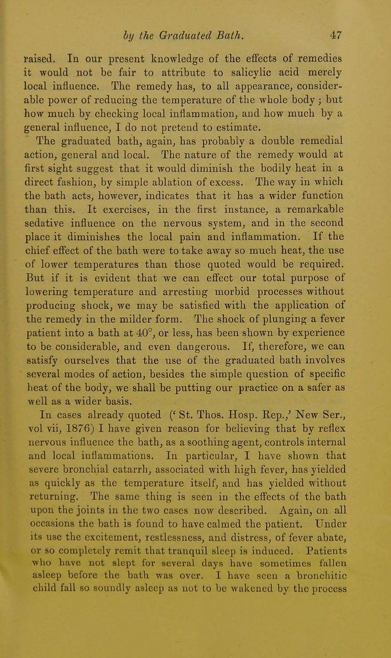raised. In our present knowledge of the effects of remedies it would not be fair to attribute to salicylic acid merely local influence. The remedy has, to all appearance, consider- able power of reducing the temperature of the whole body ; but how much by checking local inflammation, and how much by a general influence, I do not pretend to estimate. The graduated bath, again, has probably a double remedial action, general and local. The nature of the remedy would at first sight suggest that it would diminish the bodily heat in a direct fashion, by simple ablation of excess. The way in which the bath acts, however, indicates that it has a wider function than this. It exercises, in the first instance, a remarkable sedative influence on the nervous system, and in the second place it diminishes the local pain and inflammation. If the chief effect of the bath were to take away so much heat, the use of lower temperatures than those quoted would be required. But if it is evident that we can effect our total purpose of lowering temperature and arresting morbid processes without producing shock, we may be satisfied with the application of the remedy in the milder form. The shock of plunging a fever patient into a bath at 40°, or less, has been shown by experience to be considerable, and even dangerous. If, therefore, we can satisfy ourselves that the use of the graduated bath involves several modes of action, besides the simple question of specific heat of the body, we shall be putting our practice on a safer as well as a wider basis. In cases already quoted (' St. Thos. Hosp. Rep.,' New Ser., vol vii, 1876) I have given reason for believing that by reflex nervous influence the bath, as a soothing agent, controls internal and local inflammations. In particular, I have shown that severe bronchial catarrh, associated with high fever, has yielded as quickly as the temperature itself, and has yielded without returning. The same thing is seen in the effects of the bath upon the joints in the two cases now described. Again, on all occasions the bath is found to have calmed the patient. Under its use the excitement, restlessness, and distress, of fever abate, or so completely remit that tranquil sleep is induced. Patients who Lave not slept for several days have sometimes fallen asleep before the bath was over. I have seen a bronchitic child fall so soundly asleep as not to be wakened by the process