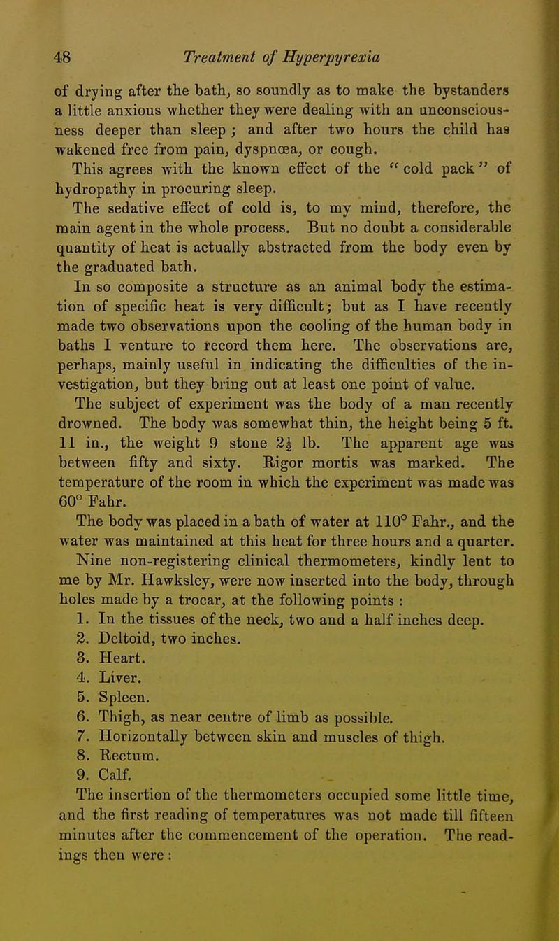 of drying after the bath, so soundly as to make the bystanders a little anxious whether they were dealing with an unconscious- ness deeper than sleep ; and after two hours the child has wakened free from pain, dyspnoea, or cough. This agrees with the known effect of the  cold pack of hydropathy in procuring sleep. The sedative effect of cold is, to my mind, therefore, the main agent in the whole process. But no doubt a considerable quantity of heat is actually abstracted from the body even by the graduated bath. In so composite a structure as an animal body the estima- tion of specific heat is very difficult; but as I have recently made two observations upon the cooling of the human body in baths I venture to record them here. The observations are, perhaps, mainly useful in indicating the difficulties of the in- vestigation, but they bring out at least one point of value. The subject of experiment was the body of a man recently drowned. The body was somewhat thin, the height being 5 ft. 11 in., the weight 9 stone 2^ lb. The apparent age was between fifty and sixty. Rigor mortis was marked. The temperature of the room in which the experiment was made was 60° Fahr. The body was placed in a bath of water at 110° Fahr., and the water was maintained at this heat for three hours and a quarter. Nine non-registering clinical thermometers, kindly lent to me by Mr. Hawksley, were now inserted into the body, through holes made by a trocar, at the following points : 1. In the tissues of the neck, two and a half inches deep. 2. Deltoid, two inches. 3. Heart. 4. Liver. 5. Spleen. 6. Thigh, as near centre of limb as possible. 7. Horizontally between skin and muscles of thigh. 8. Rectum. 9. Calf. The insertion of the thermometers occupied some little time, and the first reading of temperatures was not made till fifteen minutes after the commencement of the operation. The read- ings then were: