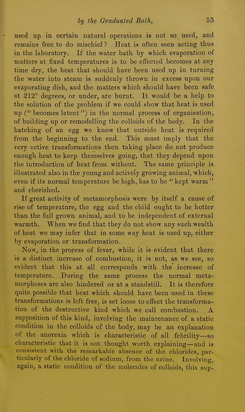used up in certain natural operations is not so used^ and remains free to do mischief? Heat is often seen acting thus in the laboratory. If the water bath by which evaporation of matters at fixed temperatures is to be effected becomes at any time dry, the heat that should have been used up in turning the water into steam is suddenly thrown in excess upon our evaporating dish, and the matters which should have been safe at 212° degrees, or under, are burnt. It would be a help to the solution of the problem if we could show that heat is used up (becomes latent) in the normal process of organisation, of building up or remodelling the colloids of the body. In the hatching of an egg we know that outside heat is required from the beginning to the end. This must imply that the very active transformations then taking place do not produce enough heat to keep themselves going, that they depend upon the introduction of heat from without. The same principle is illustrated also in the young and actively growing animal, which, even if its normal temperature be high, has to be  kept warm  and cherished. If great activity of metamorphosis were by itself a cause of rise of temperature, the egg and the child ought to be hotter than the full grown animal, and to be independent of external warmth. When we find that they do not show any such wealth of heat we may infer that in some way heat is used up, either by evaporation or transformation. Now, in the process of fever, while it is evident that there is a distinct increase of combustion, it is not, as we see, so evident that this at all corresponds with the increase of temperature. During the same process the normal meta- morphoses are also hindered or at a standstill. It is therefore quite possible that heat which should have been used in these transformations is left free, is set loose to effect the transforma- tion of the destructive kind which we call combustion. A supposition of this kind, involving the maintenance of a static condition in the colloids of the body, may be an explanation of the anorexia which is characteristic of all febrility—so characteristic that it is not thought worth explaining—and is consistent with the remarkable absence of the chlorides, par- ticularly of the chloride of sodium, from the urine. Involving, again, a static condition of the molecules of colloids, this sup-