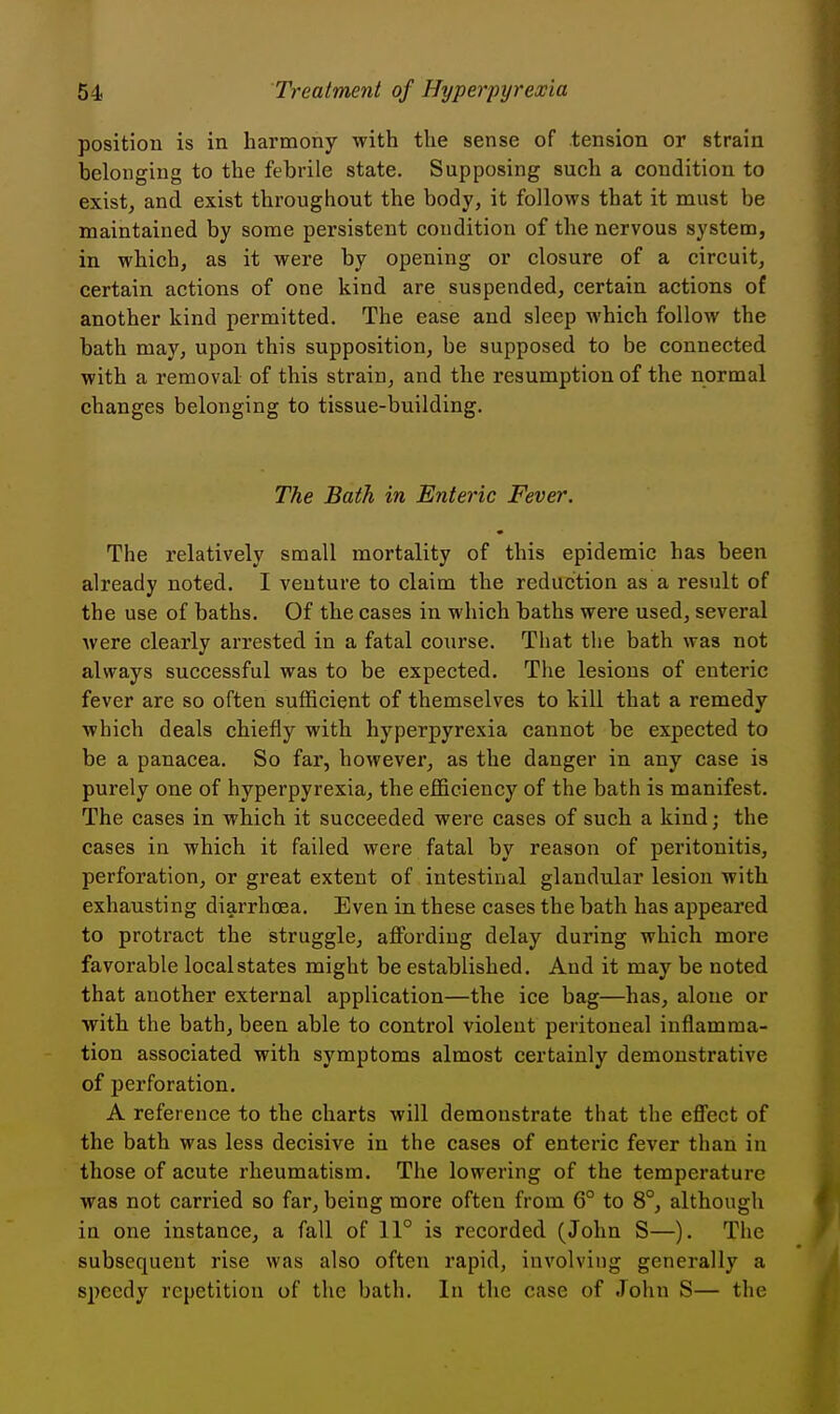 position is in harmony with the sense of tension or strain belonging to the febrile state. Supposing such a condition to exist, and exist throughout the body, it follows that it must be maintained by some persistent condition of the nervous system, in which, as it were by opening or closure of a circuit, certain actions of one kind are suspended, certain actions of another kind permitted. The ease and sleep which follow the bath may, upon this supposition, be supposed to be connected with a removal of this strain, and the resumption of the normal changes belonging to tissue-building. The Bath in Enteric Fever. The relatively small mortality of this epidemic has been already noted. I venture to claim the reduction as a result of the use of baths. Of the cases in which baths were used, several were clearly arrested in a fatal course. That tlie bath was not always successful was to be expected. The lesions of enteric fever are so often sufficient of themselves to kill that a remedy which deals chiefly with hyperpyrexia cannot be expected to be a panacea. So far, however, as the danger in any case is purely one of hyperpyrexia, the efficiency of the bath is manifest. The cases in which it succeeded were cases of such a kind; the cases in which it failed were fatal by reason of peritonitis, perforation, or great extent of intestinal glandular lesion with exhausting diarrhoea. Even in these cases the bath has appeared to protract the struggle, affording delay during which more favorable local states might be established. And it may be noted that another external application—the ice bag—has, alone or with the bath, been able to control violent peritoneal inflamma- tion associated with symptoms almost certainly demonstrative of perforation. A reference to the charts will demonstrate that the effect of the bath was less decisive in the cases of enteric fever than in those of acute rheumatism. The lowering of the temperature was not carried so far, being more often from G° to 8°, although in one instance, a fall of 11° is recorded (John S—). The subsequent rise was also often rapid, involving generally a speedy repetition of the bath. In the case of John S— the