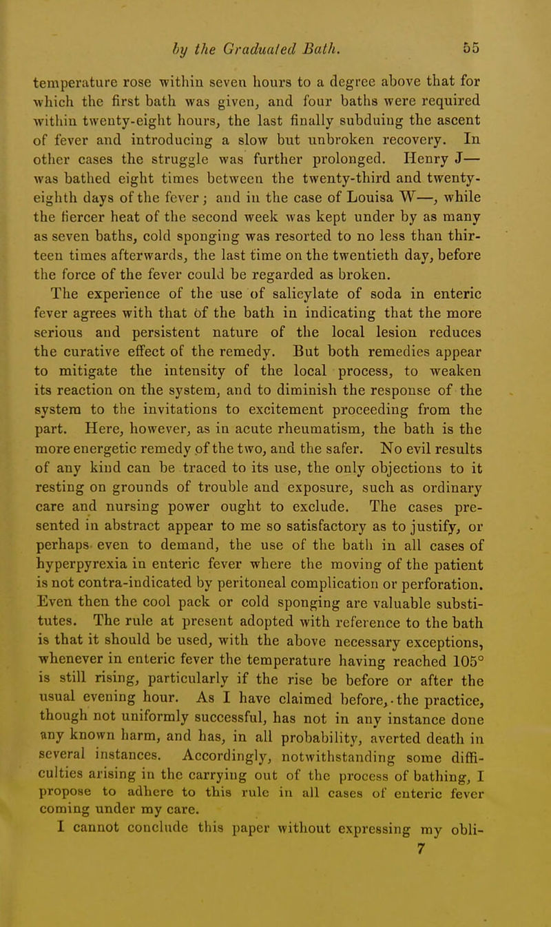 temperature rose within seven hours to a degree above that for which the first bath was given, and four baths were required within twenty-eight hours, the last finally subduing the ascent of fever and introducing a slow but unbroken recovery. In other cases the struggle was further prolonged. Henry J— was bathed eight times between the twenty-third and twenty- eighth days of the fever; and in the case of Louisa W—, while the fiercer heat of the second week was kept under by as many as seven baths, cold sponging was resorted to no less than thir- teen times afterwards, the last time on the twentieth day, before the force of the fever could be regarded as broken. The experience of the use of salicylate of soda in enteric fever agrees with that of the bath in indicating that the more serious and persistent nature of the local lesion reduces the curative effect of the remedy. But both remedies appear to mitigate the intensity of the local process, to weaken its reaction on the system, and to diminish the response of the system to the invitations to excitement proceeding from the part. Here, however, as in acute rheumatism, the bath is the more energetic remedy of the two, and the safer. No evil results of any kind can be traced to its use, the only objections to it resting on grounds of trouble and exposure, such as ordinary care and nursing power ought to exclude. The cases pre- sented in abstract appear to me so satisfactory as to justify, or perhaps even to demand, the use of the bath in all cases of hyperpyrexia in enteric fever where the moving of the patient is not contra-indicated by peritoneal complication or perforation. Even then the cool pack or cold sponging are valuable substi- tutes. The rule at present adopted with reference to the bath is that it should be used, with the above necessary exceptions, whenever in enteric fever the temperature having reached 105° is still rising, particularly if the rise be before or after the ^^sual evening hour. As I have claimed before,-the practice, though not uniformly successful, has not in any instance done any known harm, and has, in all probability, averted death in several instances. Accordingly, notwithstanding some diffi- culties arising in the carrying out of the process of bathing, I propose to adhere to this rule in all cases of enteric fever coming under my care. I cannot conclude this paper without expressing my obli- 7