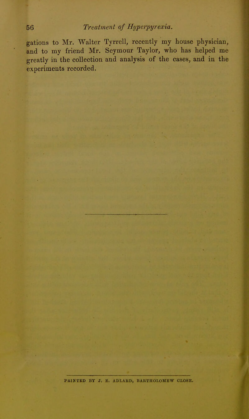 gations to Mr. Walter Tyrrell, recently my house physician, and to my friend Mr. Seymour Taylor, who has helped me greatly in the collection and analysis of the cases, and in the experiments recorded. PKIMTBD BT J. E. ADLAKD, BARTHOLOMEW CLOSE.