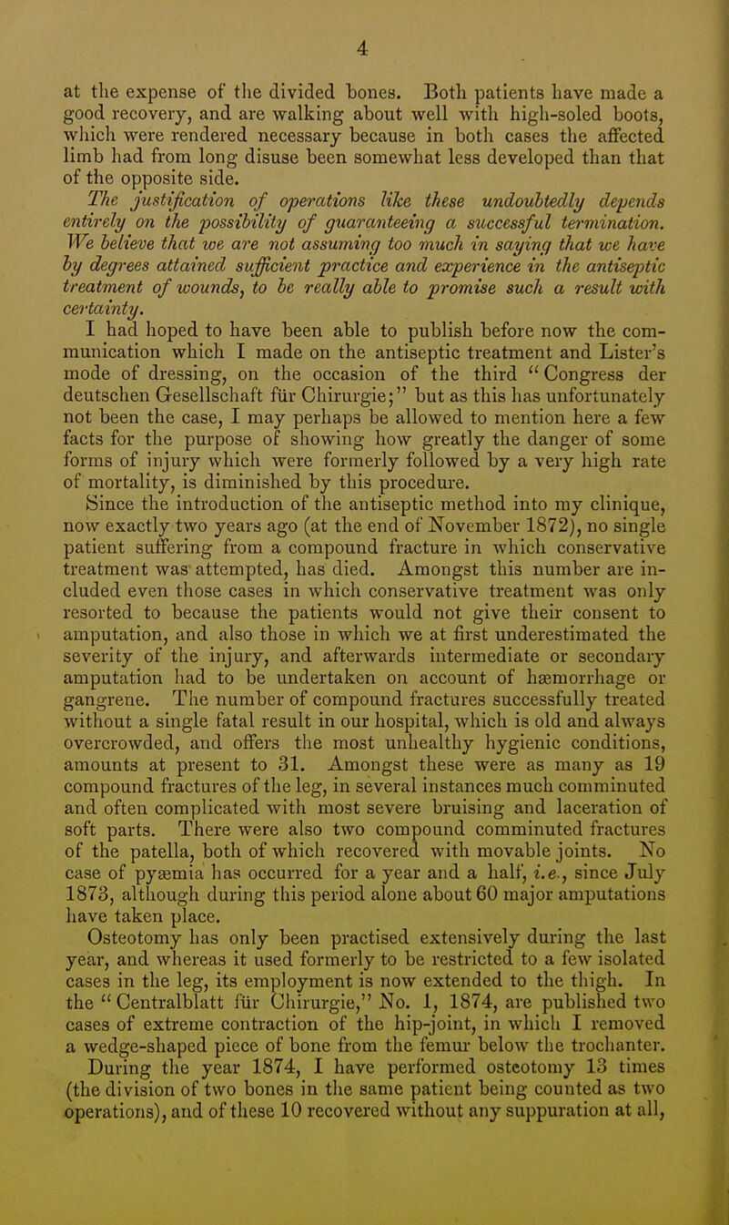 at tlie expense of the divided bones. Both patients have made a good recovery, and are walking about well with high-soled boots, which were rendered necessary because in both cases the affected limb had from long disuse been somewhat less developed than that of the opposite side. The justification of operations like these undoubtedly depends entirely on the possibility of guaranteeing a successful termination. We believe that we are not assuming too much in saying that we have by degrees attained sufficient practice and experience in the antiseptic treatment of wounds, to be really able to promise such a result with certainty. I had hoped to have been able to publish before now the com- munication which I made on the antiseptic treatment and Lister's mode of dressing, on the occasion of the third  Congress der deutschen Gesellschaft fur Chirurgie; but as this has unfortunately not been the case, I may perhaps be allowed to mention here a few facts for the purpose of showing how greatly the danger of some forms of injury which were formerly followed by a very high rate of mortality, is diminished by this procedure. Since the introduction of the antiseptic method into my clinique, now exactly two years ago (at the end of November 1872), no single patient suffering from a compound fracture in which conservative treatment was attempted, has died. Amongst this number are in- cluded even those cases in which conservative treatment was only resorted to because the patients would not give their consent to i amputation, and also those in which we at first underestimated the severity of the injury, and afterwards intermediate or secondary amputation had to be undertaken on account of haemorrhage or gangrene. The number of compound fractures successfully treated without a single fatal result in our hospital, which is old and always overcrowded, and offers the most unhealthy hygienic conditions, amounts at present to 31. Amongst these were as many as 19 compound fractures of the leg, in several instances much comminuted and often complicated with most severe bruising and laceration of soft parts. There were also two compound comminuted fractures of the patella, both of which recovered with movable joints. No case of pyaemia has occurred for a year and a half, i.e., since July 1873, although during this period alone about 60 major amputations have taken place. Osteotomy has only been practised extensively during the last year, and whereas it used formerly to be restricted to a few isolated cases in the leg, its employment is now extended to the thigh. In the  Centralblatt fur Chirurgie, No. 1, 1874, are published two cases of extreme contraction of the hip-joint, in which I removed a wedge-shaped piece of bone from the femur below the trochanter. During the year 1874, I have performed osteotomy 13 times (the division of two bones in the same patient being counted as two operations), and of these 10 recovered without any suppuration at all,