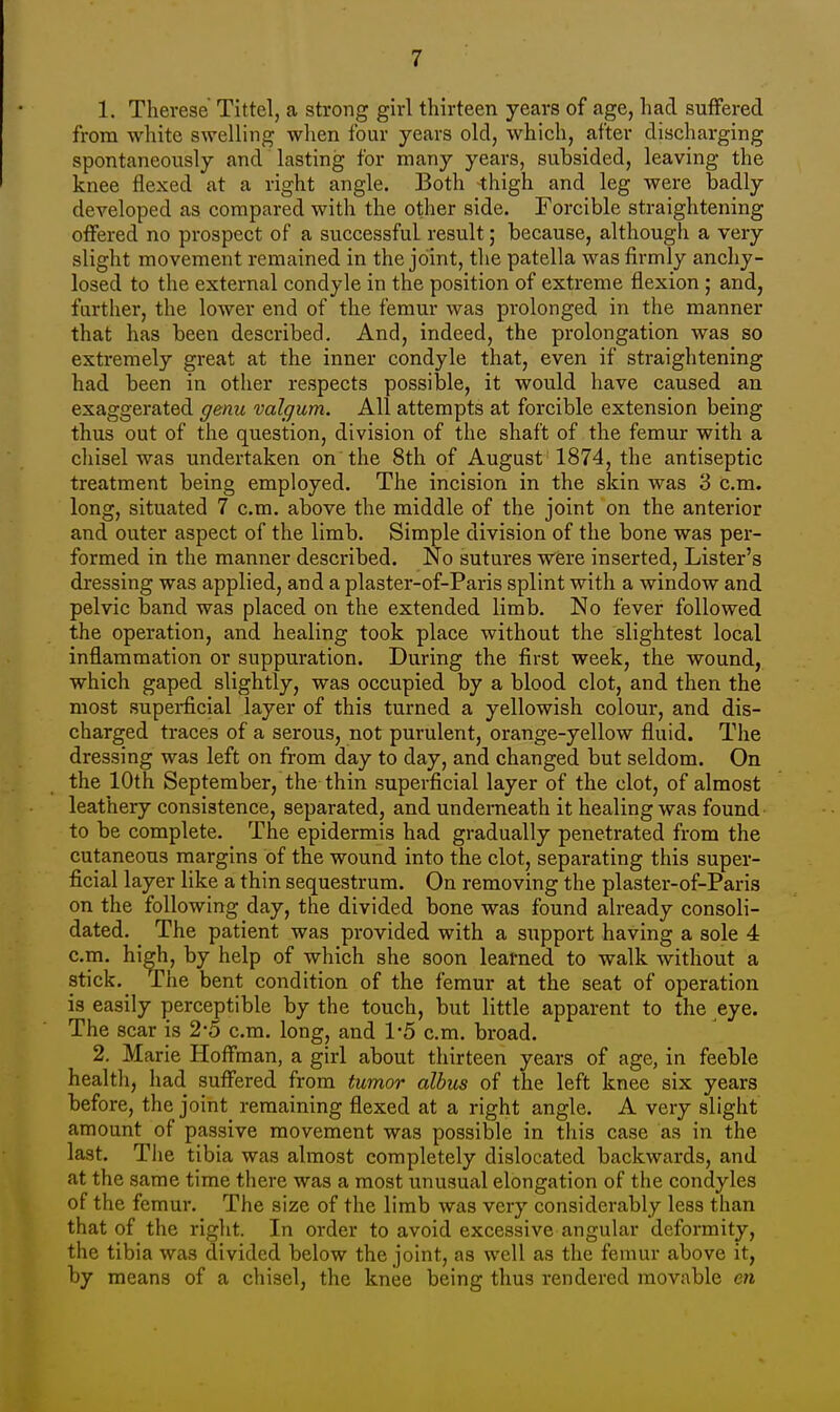 1. Therese Tittel, a strong girl thirteen years of age, had suffered from white swelling when four years old, which, after discharging spontaneously and lasting for many years, subsided, leaving the knee flexed at a right angle. Both thigh and leg were badly developed as compared with the other side. Forcible straightening offered no prospect of a successful result; because, although a very slight movement remained in the joint, the patella was firmly anchy- losed to the external condyle in the position of extreme flexion ; and, further, the lower end of the femur was prolonged in the manner that has been described. And, indeed, the prolongation was so extremely great at the inner condyle that, even if straightening had been in other respects possible, it would have caused an exaggerated genu valgum. All attempts at forcible extension being thus out of the question, division of the shaft of the femur with a chisel was undertaken on the 8th of August 1874, the antiseptic treatment being employed. The incision in the skin was 3 cm. long, situated 7 cm. above the middle of the joint on the anterior and outer aspect of the limb. Simple division of the bone was per- formed in the manner described. No sutures were inserted, Lister's dressing was applied, and a plaster-of-Paris splint with a window and pelvic band was placed on the extended limb. No fever followed the operation, and healing took place without the slightest local inflammation or suppuration. During the first week, the wound, which gaped slightly, was occupied by a blood clot, and then the most superficial layer of this turned a yellowish colour, and dis- charged traces of a serous, not purulent, orange-yellow fluid. The dressing was left on from day to day, and changed but seldom. On the 10th September, the thin superficial layer of the clot, of almost leathery consistence, separated, and underneath it healing was found to be complete. The epidermis had gradually penetrated from the cutaneous margins of the wound into the clot, separating this super- ficial layer like a thin sequestrum. On removing the plaster-of-Paris on the following day, the divided bone was found already consoli- dated. The patient was provided with a support having a sole 4 cm. higji, by help of which she soon learned to walk without a sticky The bent condition of the femur at the seat of operation is easily perceptible by the touch, but little apparent to the eye. The scar is 2-5 cm. long, and 1*5 cm. broad. 2. Marie Hoffman, a girl about thirteen years of age, in feeble health, had suffered from tumor albus of the left knee six years before, the joint remaining flexed at a right angle. A very slight amount of passive movement was possible in this case as in the last. The tibia was almost completely dislocated backwards, and at the same time there was a most unusual elongation of the condyles of the femur. The size of the limb was very considerably less than that of the right. In order to avoid excessive angular deformity, the tibia was divided below the joint, as well as the femur above it, by means of a chisel, the knee being thus rendered movable en