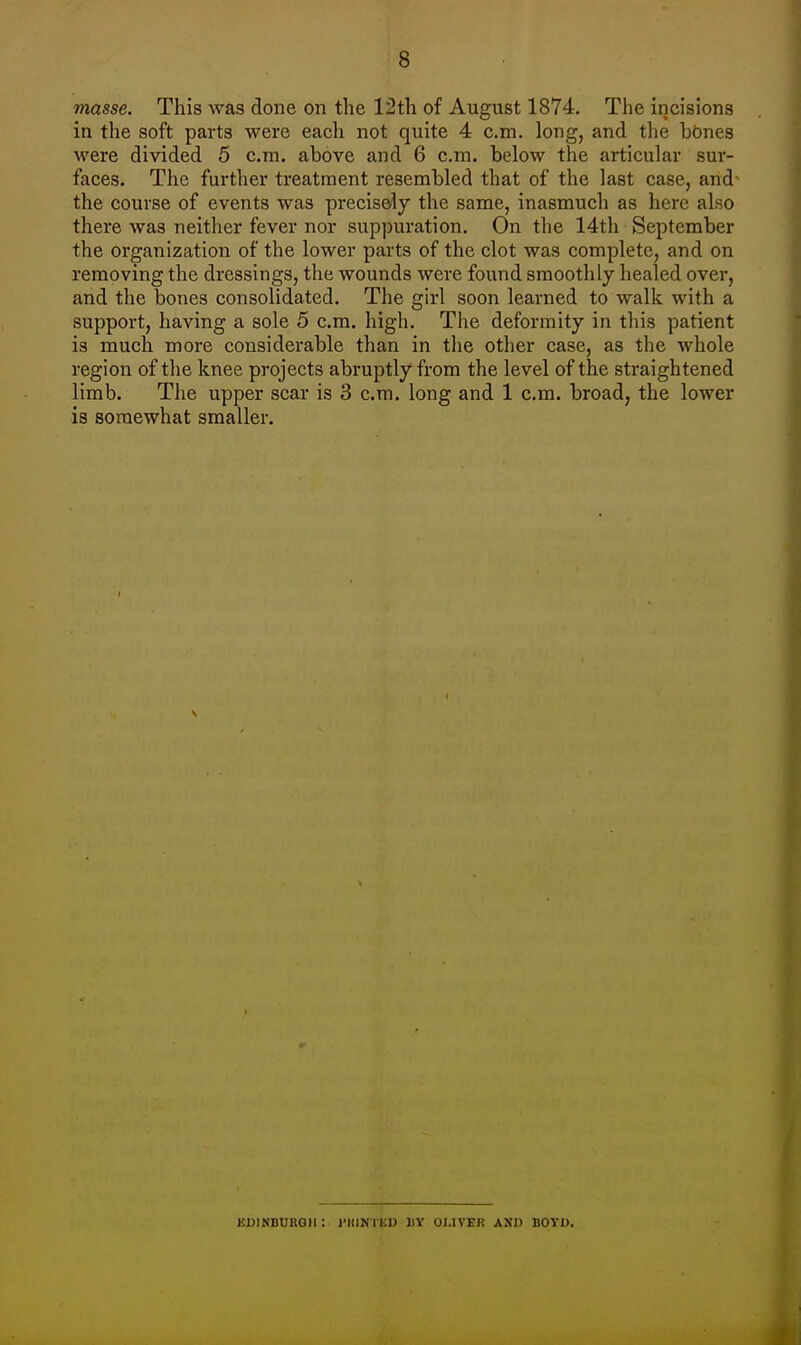 masse. This was done on the 12th of August 1874. The incisions in the soft parts were each not quite 4 cm. long, and the hOnes were divided 5 cm. above and 6 cm. below the articular sur- faces. The further treatment resembled that of the last case, and the course of events was precisely the same, inasmuch as here also there was neither fever nor suppuration. On the 14th September the organization of the lower parts of the clot was complete, and on removing the dressings, the wounds were found smoothly healed over, and the bones consolidated. The girl soon learned to walk with a support, having a sole 5 cm. high. The deformity in this patient is much more considerable than in the other case, as the whole region of the knee projects abruptly from the level of the straightened limb. The upper scar is 3 cm. long and 1 cm. broad, the lower is somewhat smaller. EDINBURGH : l'KINTliD BY OLIVER AXI) BOYD.