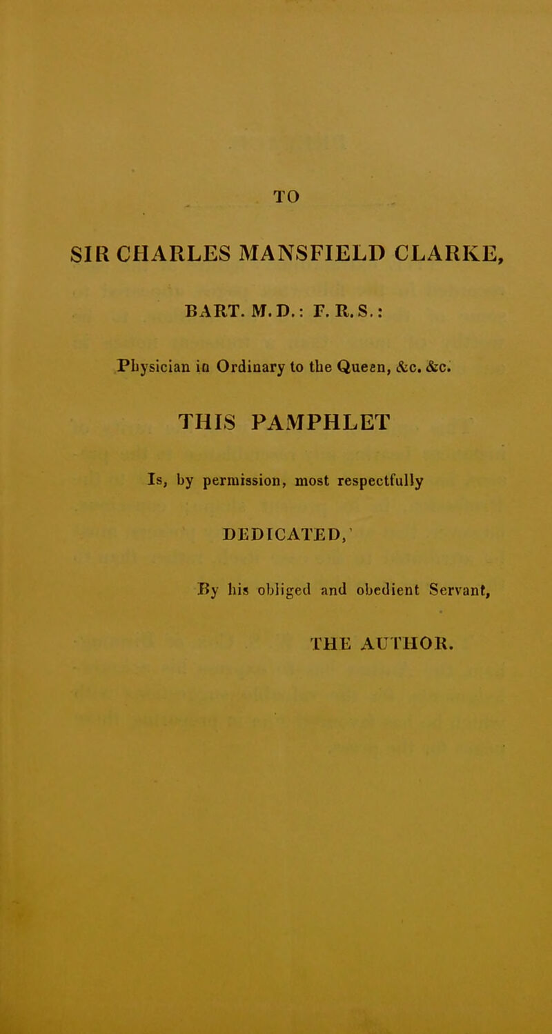 TO SIR CHARLES MANSFIELD CLARKE, BART. M.D.: F. R.S.: PLysician ia Ordinary to tbe Queen, &c. «&c. THIS PAMPHLET Is, by permission, most respectfully DEDICATED, By his obliged and obedient Servant, THE AUTHOR.