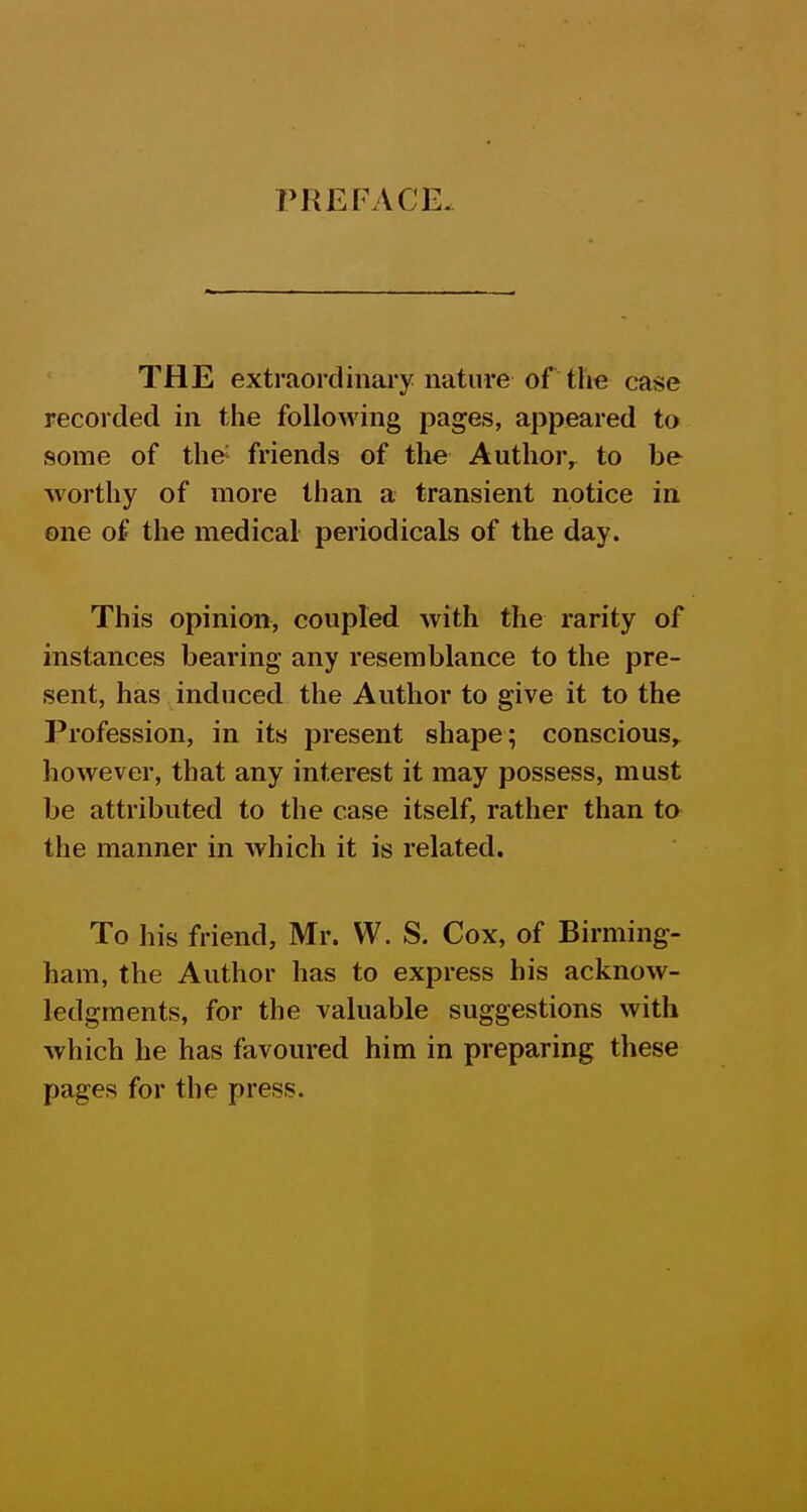 PREFACE. THE extraordinary nature of the case recorded in the following pages, appeared to some of the^ friends of the Author^ to be worthy of more than a transient notice in one of the medical periodicals of the day. This opinion, coupled with the rarity of instances bearing any resemblance to the pre- sent, has induced the Author to give it to the Profession, in its present shape; conscious^ however, that any interest it may possess, must be attributed to the case itself, rather than to the manner in which it is related. To his friend, Mr. W. S. Cox, of Birming- ham, the Author has to express his acknow- ledgments, for the valuable suggestions with which he has favoured him in preparing these pages for the press.