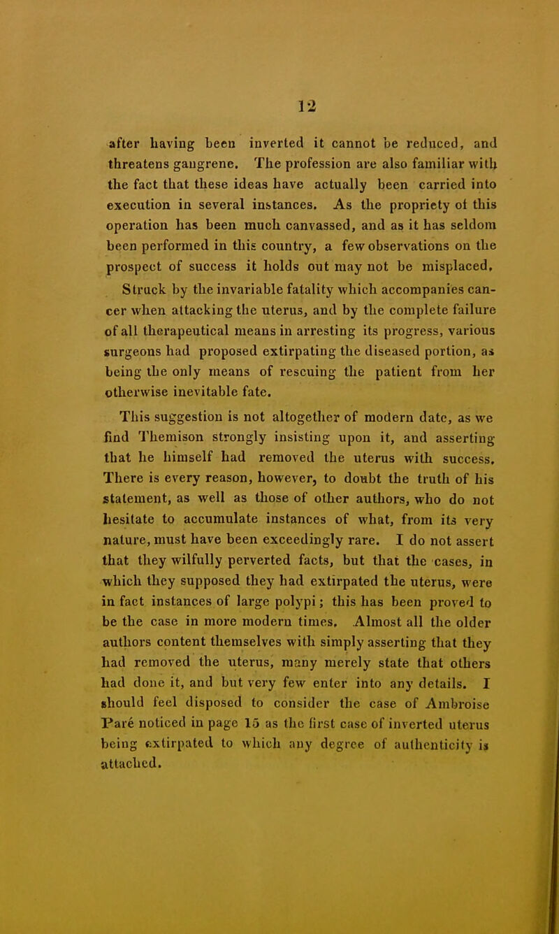 after having been inverted it cannot be reduced, and threatens gangrene. The profession are also familiar with the fact that these ideas have actually been carried into execution in several instances. As the propriety oi this opei'ation has been much canvassed, and as it has seldom been performed in this country, a few observations on the prospect of success it holds out may not be misplaced. Struck by the invariable fatality which accompanies can- cer when attacking the uterus, and by the complete failure of all therapeutical means in arresting its progress, various surgeons had proposed extirpating the diseased portion, as being the only means of rescuing the patient from her otherwise inevitable fate. This suggestion is not altogether of modern date, as we find Themison strongly insisting upon it, and asserting that he himself had removed the uterus witli success. There is every reason, however, to doubt the truth of his statement, as well as those of other authors, who do not liesitate to accumulate instances of what, from ita very nature, must have been exceedingly rare. I do not assert that they wilfully perverted facts, but that the cases, in which they supposed they had extirpated the uterus, were in fact instances of large polypi; this has been proved to be the case in more modern times. Almost all the older authors content themselves with simply asserting that they had removed the uterus, many merely state that others had done it, and but very few enter into any details. I should feel disposed to consider the case of Ambroise Pare noticed in page 15 as the first case of inverted uterus being extirpated to which any degree of aulhcuticily is attached.