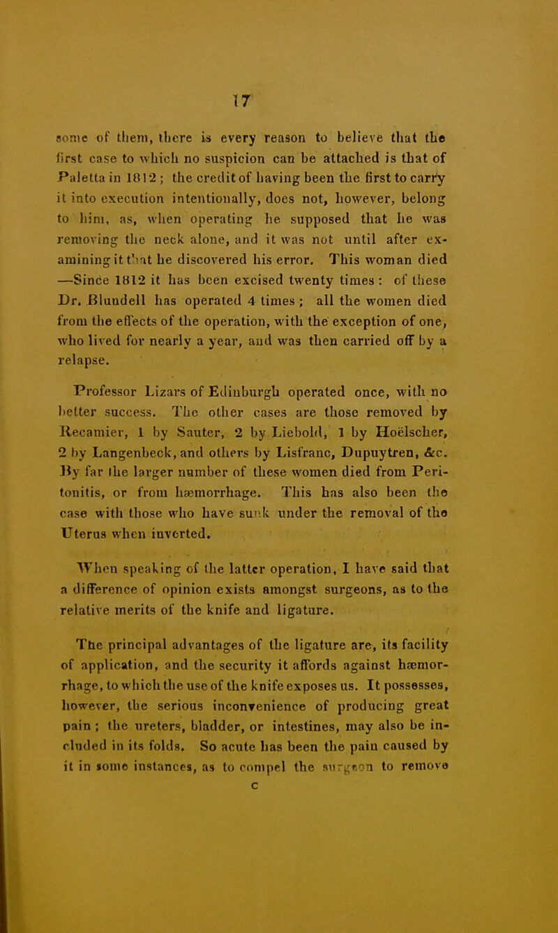 some of them, there is every reason to believe that the first case to Avhich no suspicion can be attached is that of Paletta iu 1012; the credit of having been the first to cari'y it into execution intentionally, does not, however, belong to him, as, when operating he supposed that he was removing the neck alone, and it was not until after ex- amining it t'iat he discovered his error. This woman died —Since iai2 it has been excised twenty times : of these Dr. Blundell has operated 4 times ; all the women died from the effects of the operation, with the exception of one, who lived for nearly a year, and was then carried off by a relapse. Professor Lizars of Edinburgh operated once, with no lietter success. The other cases are those removed by Recamier, 1 by Sauter, 2 by Liebold, 1 by Hoelscher, 2 by Langenbeck, and others by Lisfranc, Dupuytren, &c. By far the larger number of these women died from Peri- tonitis, or from hfemorrhage. This has also been the case with those who have suiik under the removal of the Uterus when inverted. When speaking of the latter operation, I have said that a difference of opinion exists amongst surgeons, as to the relative merits of the knife and ligature. The principal advantages of the ligature are, its facility of application, and the security it affords against htcmor- rhage, to which the use of the knife exposes us. It possesses, however, the serious inconrenience of producing great pain ; the ureters, bladder, or intestines, may also be in- cluded in its folds. So acute has been the pain caused by it in lomo instances, as to cdnipel the ft\irj;f,9n to remove c