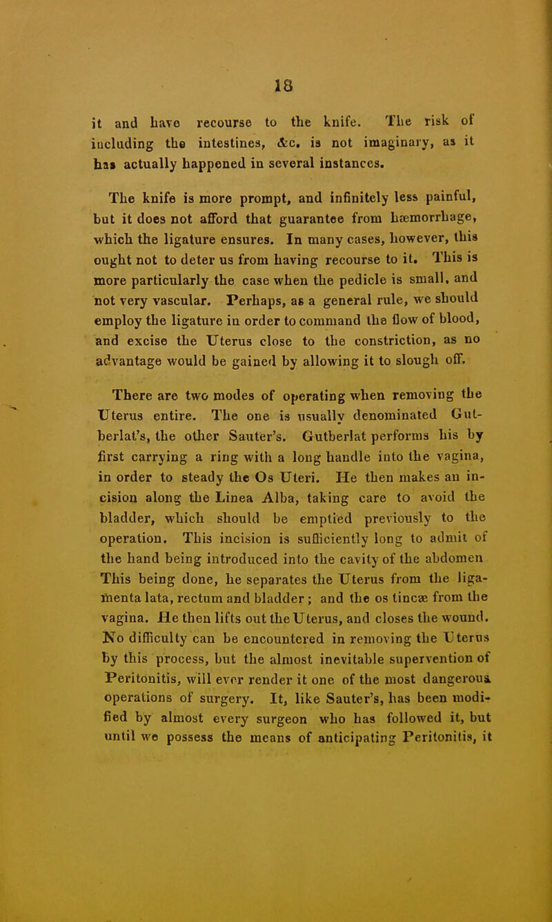 13 it and have recourse to the knife. The risk of iucluding the intestines, &c, is not imaginary, as it has actually happened in several instances. The knife is more prompt, and infinitely less painful, but it does not afford that guarantee from haemorrhage, which the ligature ensures. In many cases, however, this ought not to deter us from having recourse to it. This is more particularly the case when the pedicle is small, and not very vascular. Perhaps, as a general rule, we should employ the ligature in order to command the flow of blood, and excise the Uterus close to the constriction, as no advantage would be gained by allowing it to slough off. There are two modes of operating when removing the Uterus entire. The one is usually denominated Gut- berlat's, the other Sauter's. Gutberlat performs his by first carrying a ring with a long handle into the vagina, in order to steady the Os Uteri. He then makes an in- cision along the Linea Alba, taking care to avoid the bladder, which should be emptied previously to the operation. This incision is suQiciently long to admit of the hand being introduced into the cavity of the abdomen This being done, he separates the Uterus from the liga- fiienta lata, rectum and bladder; and the os tincae from the vagina. He then lifts out the Uterus, and closes the wound. No difficulty can be encountered in removing the Ij terns by this process, but the almost inevitable supervention of Peritonitis, will ever render it one of the most dangerous operations of surgery. It, like Sauter's, has been modi- fied by almost every surgeon who has followed it, but until we possess the means of anticipating Peritonitis, it