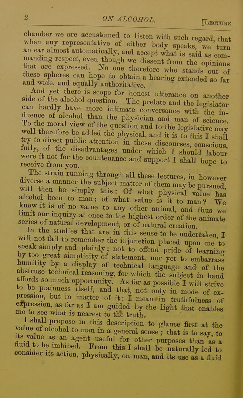 ? ONALCOHOL. ^Lec^ chamber we are accustomed to listen with such regard that when any representative of either body speaks, we ' tura an oar almost automatically, and accept what is said as com manding respect, even though we dissent from the opinTons that are expressed No one therefore who stands ^ou of these spheres can hope to obtain a hearing extended so far and wide, and equally authoritative And yet there is scope for honest utterance on another side of the alcohol question. The prelate and the leSator can hardly have more intimate conversance with the fluence of alcohol than the physician and man of science To the moral view of the question and to the legislativTmay well therefore be added the physical, and it is to this I shaU try to direct public attention in these discourses, conscious fully, of the disadvantages under which I should labour were it not for the countenance and support I shall hope to receive from you. The strain running through all these lectures, in however diverse a manner the subject matter of them may be pursued will then be simply this: Of what physical ySlt alcohol been to man; of what value is it to man? We know It IS of no value to any other animal, and thus we ipwi!?/ ^7^7/t to the highest order of the animate series of natural development, or of natural creation In the studies that are in this sense to be undertaken, I ^ not fail to remember the injunction placed upon me to speak simply and plainly; not to offend pride of learning WmfT y statement, nor yet to embarrasi humility by a display of technical language and of the abstruse technical reasoning, for which the subject in hand affords so muck opportunity. As far as possible I wUl strive to be plainness itself, and that, not only in mode of ex- pression, but in matter of it; I mean.in truthfulness of egression, as far as I am guided by the Ught that enables me to see what is nearest to th*e truth, v.,l[,?nf ^ ! description to glance first at the value of alcohol to man m a general sense ; that is to say, to fli i-rtn W agent useful for other purposes than as a fluid to be imbibed. From this I shall be naturaUy led to consider its action, physically, on man, and its use al a fluid