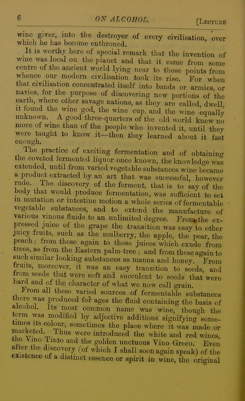 wine giver, into the destroyer of every civilisation, over which he has become enthroned. It is worthy here of si)ecial remark that the invention of wme was local on the planet and that it came from some centre of the ancient world lying near to those points from whence our modern civilisation took its rise. For when that civilisation concentrated itself into bands or armies or navies, for the purpose of discovering new portions of the earth, where other savage nations, as they are called, dwell It lound the wme god, the wine cup, and the wine equallv unknown. A good three-quarters of the old world knew no more of wine than of the people who invented it, until thev were taught to know it—then they learned about it fast enough. The practice of exciting fermentation and of obtaining the coveted fermented liquor once knora, the knowledge was extended, until from varied vegetable substances wine became a pi-oduct extracted by an art that was successful, however rude. The discovery of the ferment, that is to say of the body that would produce fermentation, was sufficient to set m mutation or intestine motion a whole series of fermentable vegetable substances, and to extend the manufacture of various vinous fluids to an unlimited degree. Fronnthe ex- pressed juice of the grape the transition was easy to other juicy Iruits, such as the mulberry, the apple, the pear, the peach; from these again to those juices which exude from trees, as from the Eastern palm-tree ; and from these again to sucli similar looking substances as manna and honey. From truits, moreover, it was an easy transition to seeds, and Jrom seeds that were soft and succulent to seeds that were iiard and of the character of what we now call grain. From all these varied sources of fermentable substances there was produced foJ- ages the fluid containing the basis of alcoJiol. Its most common name was wine, though the term was niodified by adjective additions signifying some- times Its colour, sometimes the place where it was made or marketed. Thus were introduced the white and red wines the Vino Tmto and the golden unctuous Vino Greco. Even af er the discovery (of which I shall soon again speak) of tlie existence of a distinct essence or spii-it in wine, the original