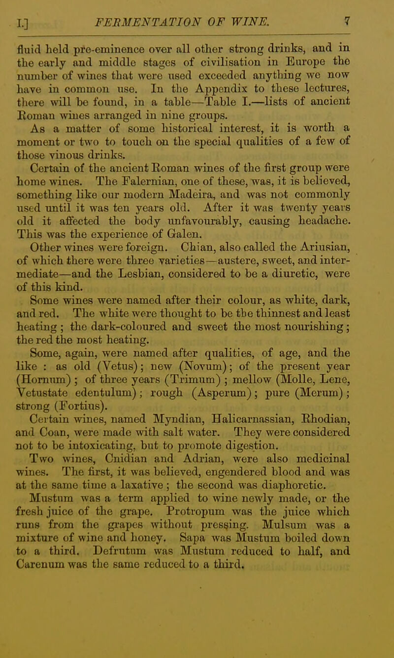 fluid held pre-eminence over all other strong drinks, and in the early and middle stages of civilisation in Europe the number of wines that were used exceeded anything we now have in common use. In the Appendix to these lectures, there will be found, in a table—Table I.—lists of ancient Eoman wines arranged in nine groups. As a matter of some historical interest, it is worth a moment or two to touch cai the special qualities of a few of those vinous drinks. Certain of the ancient Eoman wines of the first group were home wines. The Falernian, one of these, was, it is believed, something like our modern Madeira, and was not commonly used until it was ten years old. After it was twenty years old it affected the body unfavourably, causing headache. This was the experience of Galen. Other wines were foreign. Chian, also called the Ariusian, of which there were three varieties—austere, sweet, and inter- mediate—and the Lesbian, considered to be a diuretic, were of this kind. Some wines were named after their colour, as white, dark, and red. The white were thought to be the thinnest and least heating ; the dark-coloured and sweet the most nourishing; the red the most heating. Some, again, were named after qualities, of age, and the like : as old (Vetus); new (Novum); of the present year (Homum) ; of three years (Trimum) ; mellow (MoUe, Lene, Vetustate edentulum); rough (Asperum); pure (Merum); strong (Fortius). Certain wines, named Myndian, Halicarnassian, Ehodian, and Coan, were made with salt water. They were considered not to be intoxicating, but to promote digestion. Two wines, Cnidian and Adrian, were also medicinal wines. The first, it was believed, engendered blood and was at the same time a laxative ; the second was diaphoretic. Mustnm was a term applied to wine newly made, or the fresh juice of the grape. Protropum was the juice which runs from the grapes without pressing. Mulsum was a mixture of wine and honey. Sapa was Mustum boiled down to a third. Defnitum was Mustum reduced to half, and Carenum was the same reduced to a third.