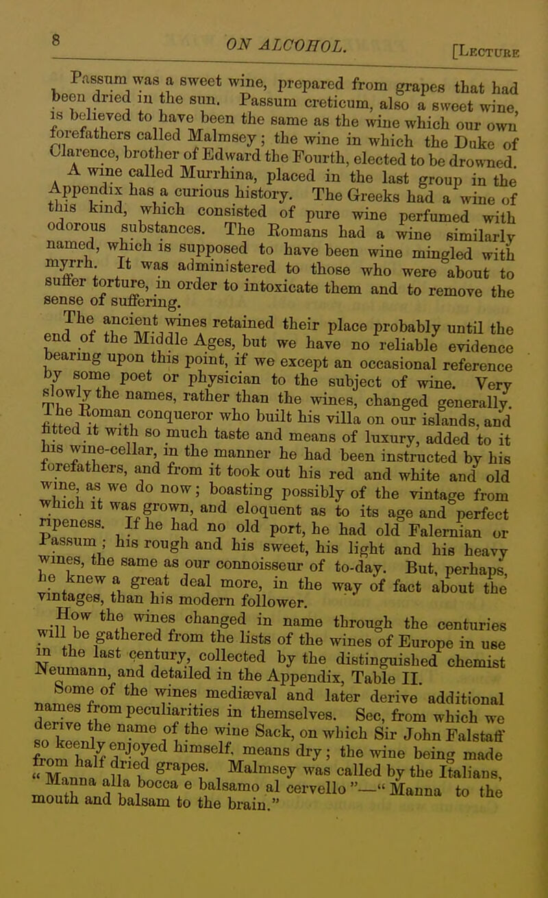 P.assum was a sweet wme, prepared from grapes that had been dried m the siin. Passum creticum, also a sweet wine IS beheyed to have been the same as the Avine which our own forefathers called Malmsey; the wine in which the Duke of Clarence, brother of Edward the Fourth, elected to be drowned A wine called Murrhina, placed in the last group in the Appendix has a curious history. The Greeks had a wine of this kind, which consisted of pure wine perfumed with odorous substances. The Eomans had a wine similarly named, which is supposed to have been wine mingled with myrrh It was administered to those who were about to sutter torture, m order to intoxicate them and to remove the sense of suffering. enJ of Z'm*^^°T P^^'' probably untH the end of the Middle Ages, but we have no reliable evidence bearmg upon this point, if we except an occasional reference by some poet or physician to the subject of wine. Very slowly the names, rather than the wines, changed generally I he Roman conqueror who buUt his villa on our islands, and Mted it with so much taste and means of luxury, added to it his wine-cellar m the manner he had been instructed by his forefathers, and from it took out his red and white and old wine as we do now; boasting possibly of the vintage from which It was grown, and eloquent as to its age and perfect npeness. If he had no old port, he had old FaWan or rassum • his rough and his sweet, his light and his heavy wines, the same as our connoisseur of to-day. But, perhaps he knew a great deal more, in the way of fact about the vintages, than his modern follower. r..^7 ''^^''^^^ ^'^^o^g^^ centuries will be gathered from the lists of the wines of Europe in use m the last century collected by the distinguished chemist Neumann, and detailed in the Appendix, Table II bome of the wines media3val and later derive additional T^ll in themselves. Sec, from which we «o kill ^^^^^ Sir John Falstaff from hnirZ-'T'^ ^^'^ ^^ ^^^^ '^Znua nfr^ ^'P't . ^^^^^y called by the Italians, Manna aUa bocca e balsamo al cervello — Manna to the mouth and balsam to the brain.