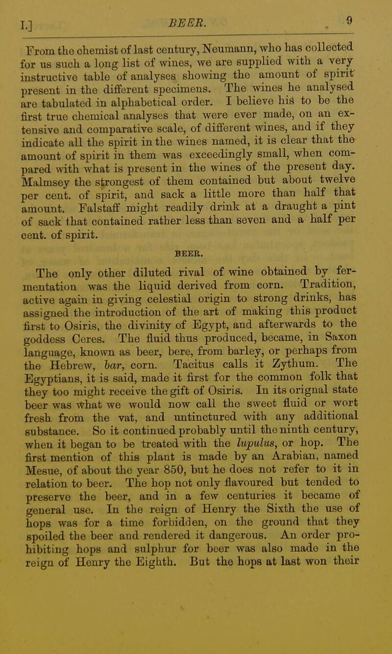 BEER. From the chemist of last centuiy, Neumann, who has collected for us such a long list of wines, we are supplied with a very instructive table of analyses showing the amount of spirit present in the different specimens. The wines he analysed are tabulated in alphabetical order. I believe his to be the first true chemical analyses that were ever made, on an ex- tensive and comparative scale, of different wines, and if they indicate all the spirit in the wines named, it is clear that the amount of spirit in them was exceedingly small, when com- pared with what is present in the wines of the present day. Malmsey the strongest of them contained but about twelve per cent, of spirit, and sack a little more than half that amount. Falstaff might readily drink at a draught a pint of sack that contained rather less than seven and a half per cent, of spirit. BEEE. The only other diluted rival of wine obtained by fer- mentation was the liquid derived from corn. Tradition, active again in giving celestial origin to strong drinks, has assigned the introduction of the art of making this product first to Osiris, the divinity of Egypt, and afterwards to the goddess Ceres. The fluid thus produced, became, in Saxon language, known as beer, here, from barley, or perhaps from the Hebrew, har, corn. Tacitus calls it Zythum. The Egyptians, it is said, made it first for the common folk that they too might receive the gift of Osii-is. In its orignal state beer was what we would now call the sweet fluid or wort fresh from the vat, and untinctured with any additional substance. So it continued probably until the ninth century, when it began to be treated with the lupulus, or hop. The first mention of this plant is made by an Arabian, named Mesne, of about the year 850, but he does not refer to it in relation to beer. The hop not only flavoured but tended to preserve the beer, and in a few centuries it became of general use. In the reign of Henry the Sixth the use of hops was for a time forbidden, on the ground that they spoiled the beer and rendered it dangerous. An order pro- hibiting hops and sulphur for beer was also made in the reign of Henry the Eighth. But the hops at last won their