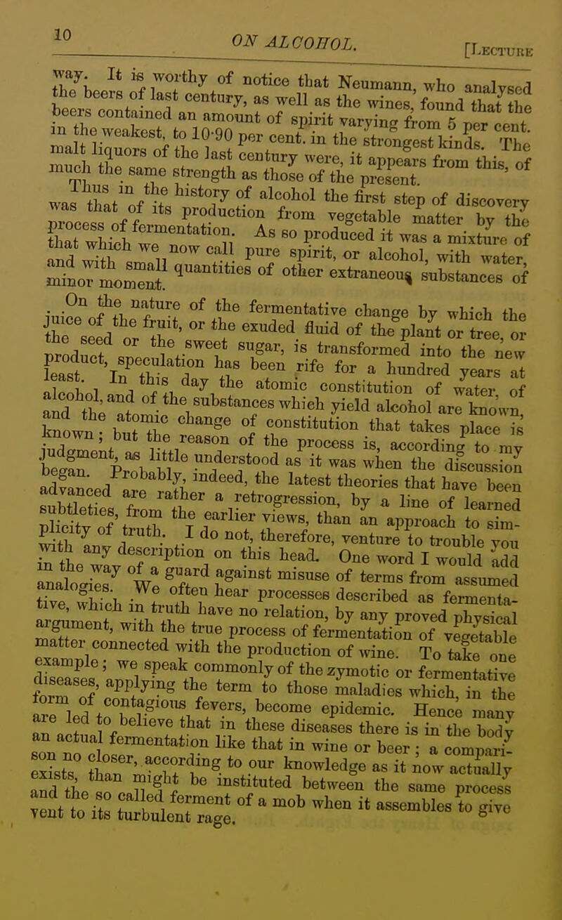 [Lectuue way It is worthy of notice that Neumann, who analvsocl the beers of last century, as well as the wines found that tbe ma t liouoS n> f 1. V , P'.'''''*- strongest kinds. The C °f fermentation. As so produced i^ was a mixture of °f fermentative change by which the the si ^T*' ^^'^'^^'^ «f ti^e^Plant Ttree or Soduct sneo ,l'f't 'T'^ transformed into the new feast 'Tn^ r r ^'^ ^^^^ ^ J^^dred years at least In this day the atomic constitution of /atei of and tt'lm-*^?'^*^^^^^^^'^^ y-^'i alcohofarlSwn! known b, ^^ J constitution that takes place i ludX;it !i 1 f.i''^T P'°^«^ «<>cording to my fir Prl b ™f f it -as when the dfscussion adSLd are J!fb tl^eories that have been aavanced aie rather a retrogression, by a line of learnpd S'ct ol'/T ^^«-l-r views, than In approach to sim plicity of truth I do not, therefore, venturi to trouble you x'the wL rf'7*, ° ^^^^ One word I would S tive wh?ch P'T''' ^« f^rmenta- Sment wi^b ft ^'^^^^r' '^^ P^^^^^ physical argument, with the true process of fermentation of vegetable examnWr*''' P^^'^^*^^ To take one example; we speak commonly of the zymotic or fermentative diseases, applying the term to those maladies whTcT^n the «Tl f fevers, become epidemic. many an ail ''^^'T ^^'^'^^ t^^^re is in the body an actual fermentation like that in wine or beer • a comnari and the so f T^'}^^^^ between the same procesi Tit Us Sltrg^'' ^^^^