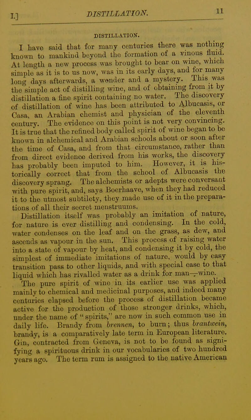 DISTILLATION. DISTILLATIOK. I have said that for many centuries there was nothing known to mankind beyond the formation of a ymous fluid. At length a new process was brought to bear on wine, which simple°as it is to us now, was in its early days, and for many long days afterwards, a w»nder and a mystery. This was the simple act of distilling wine, and of obtaining from it by distillation a fine spirit containing no water. The discovery of distillation of wine has been attributed to Albucasis, or Casa, an Arabian chemist and physician of the eleventh century. The evidence on this point is not very convincing. It is true that the refined body called spirit of wine began to be known in alchemical and Arabian schools about or soon after the time of Casa, and from that circumstance, rather than from direct evidence derived from his works, the discovery has probably been imputed to him. However, it is his- torically correct that from the school of Albucasis the discovery sprang. The alchemists or adepts were conversant with pure spirit, and, says Boerhaave, when they had reduced it to the utmost subtilety, tbey made use of it in the prepara- tions of all their secret menstruum s. Distillation itself was probably an imitation of nature, for natm-e is ever distilling and condensing. In the cold, water condenses on the leaf and on the grass, as dew, and ascends as vapour in the sun. This process of raising water into a state of vapour by heat, and condensing it by cold, the simplest of immediate imitations of nature, would by easy transition pass to other liquids, and with special ease to that liquid which has rivalled water as a drink for man—wine. The pure spirit of wine in its earlier use was applied mainly to chemical and medicinal purposes, and indeed many centuries elapsed before the process of distillation became active for the production of those stronger drinks, which, under the name of  spirits, are now in such common use in daily life. Brandy fr-om brennen, to bum; thus hrantwein, brandy, is a comparatively late term in European literature. Gin, contracted from Geneva, is not to be found as signi- fying a spirituous drink in our vocabularies of two hundred years ago. The term rum is assigned to the native American