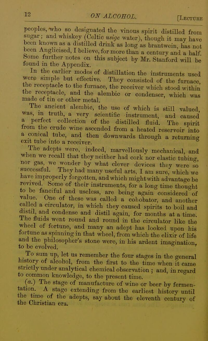 peoples, -who so designated the vinous spirit distilled from sugar; and whiskey (Celtic usige water), though it may have been known as a distilled drink as long as brantwein, has not been Anglicised, I believe, for more than a century and a half home further notes on this subject by Mr. Stanford will be found in the Appendix. In the earlier modes of distillation the instruments used were simple but effective. They consisted of the furnace the receptacle to the furnace, the receiver which stood within the receptacle, and the alembic or condenser, which was made of tin or other metal. The ancient alembic, the use of which is still valued was, m truth, a very scientific instrument, and caused a perfect collection of the distilled fluid. The spirit from the crude wine ascended from a heated reservoir into a conical tube, and then downwards through a returning exit tube into a receiver. The adepts were, indeed, marvellously mechanical, and when we recall that they neither had cork nor elastic tubing nor gas, we wonder by what clever devices they were ?o successful. They had many useful arts, I am sure, which we have improperly forgotten, and which might with advantage be revived. Some of their instruments, for a long time thought to be fanciful and useless, are being again considered of value. One of these was called a coliobator, and another called a circulator, in which they caused spirits to boU and distil and condense and distil again, for months at a time. Ihe fluids went round and round in the circulator like the wheel of fortune, and many an adept has looked upon his fortune as spinning in that wheel, from which the elixir of life and the philosopher's stone were, in his ardent imagination, to be evolved. To sum up, let us remember the four stages in the general history of alcohol, from the first to the time when it came strictly under analytical chemical observation ; and. in ref^ard to common knowledge, to the present time. ' ° (a.) The stage of manufacture of wine or beer by fermen- tation. A stage extending from the earliest history until the time of the adepts, say about the eleventh centui-y of the Christian era.